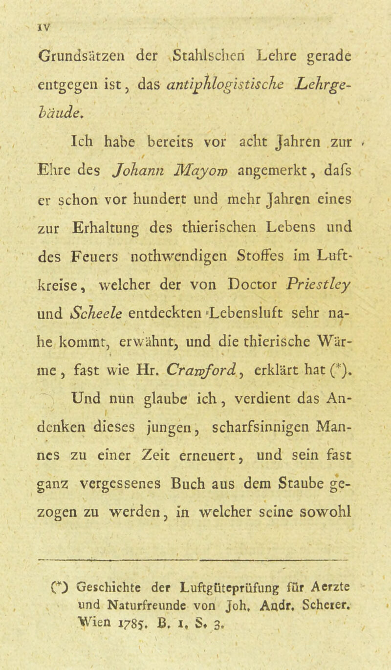 Grundsätzen der Stahlsdien Lehre gerade entgegen ist , das antiphlogistische Lehrge- _ 1 t \ bände. Ich habe bereits vor acht Jahren zur ,/ Ehre des Johann Mayoro angemerkt, dafs ; er schon vor hundert und mehr Jahren eines zur Erhaltung des thierischen Lebens und des Feuers nothwendigen Stoffes im Luft- kreise, welcher der von Doctor Priestley und Scheele entdeckten 'Lebensluft sehr na- he kommt, erwähnt, und die thierische Wär- me , fast wie Hr. Crawford, erklärt hat (*). Und nun glaube ich, verdient das An- i denken dieses jungen, scharfsinnigen Man- nes zu einer Zeit erneuert, und sein fast ganz vergessenes Buch aus dem Staube ge- *■ - « zogen zu werden, in welcher seine sowohl O Geschichte der Luftgüteprüfung für Aerzte und Naturfreunde von Joh, Audr, Scheier. Wien 1785, B. i„ S* 3.