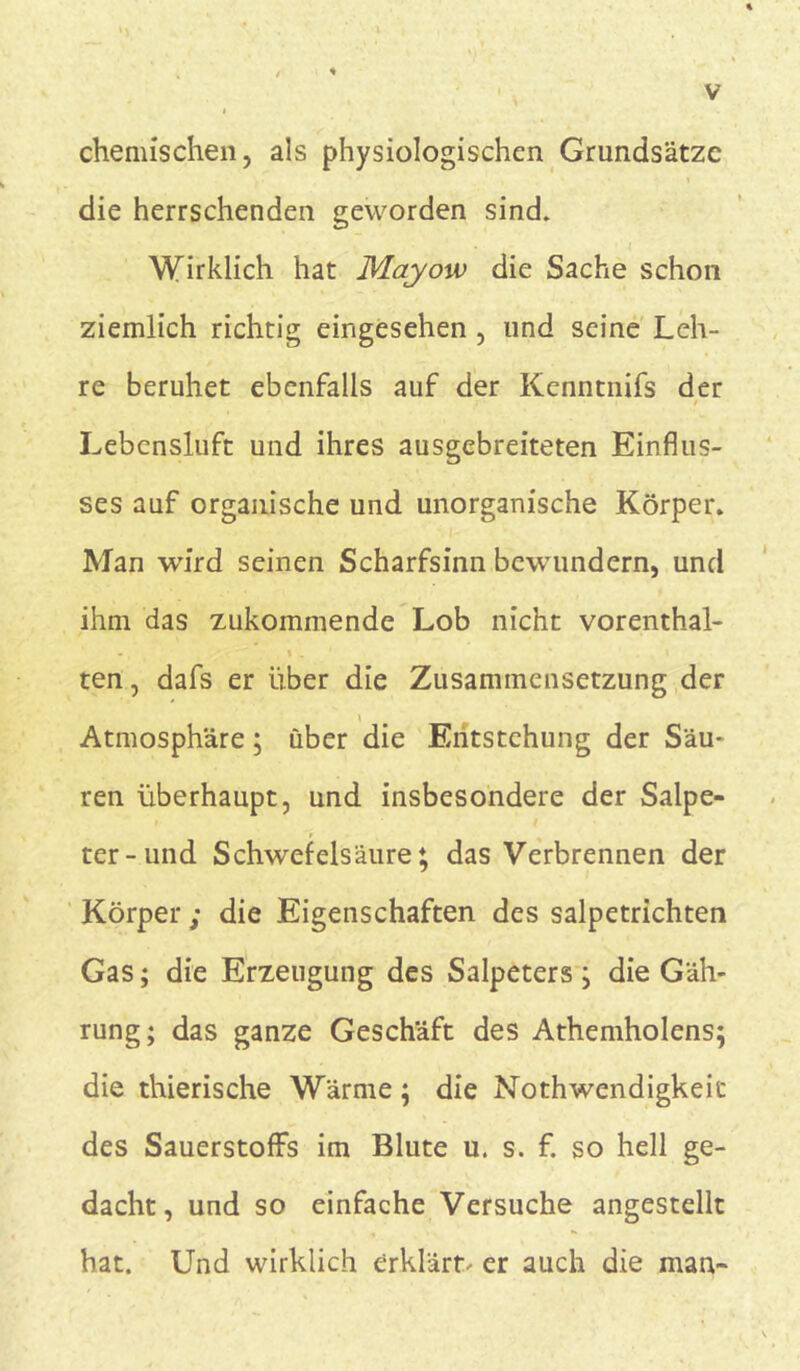 chemischen, als physiologischen Grundsätze die herrschenden geworden sind. Wirklich hat Mayow die Sache schon ziemlich richtig eingesehen , lind seine Leh- re beruhet ebenfalls auf der Kenntnifs der Lebensluft und ihres ausgebreiteten Einflus- ses auf organische und unorganische Körper. Man wird seinen Scharfsinn bewuindern, und ihm das zukommende Lob nicht vorenthal- ten , dafs er über die Zusammensetzung der Atmosphäre; über die Entstehung der Säu- ren überhaupt, und insbesondere der Salpe- ter-und Schwefelsäure; das Verbrennen der Körper ; die Eigenschaften des salpetrichten Gas; die Erzeugung des Salpeters; die Gäh- rung; das ganze Geschäft des Athemholens; die thierische Wärme; die Nothwendigkeic des Sauerstoffs im Blute u. s. f. so hell ge- dacht, und so einfache Versuche angestellt hat. Und wirklich erklärt- er auch die man-