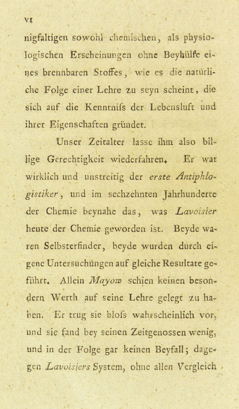 nigfaltigen sowohl chemischen, als p'hysio- logischen Erscheinungen ohne Beyhülfc ei- tles brennbaren Stoffes, wie es die natürli- che Folge einer Lehre zu seyn scheint, die sich auf die Kenntnifs der Lebensluft und ihrer Eigenschaften gründet. Unser Zeitalter lasse ihm also bil- lige Gerechtigkeit wiederfahren* Er wat wirklich und unstreitig der erste Antiphlo- , gistiker, und im sechzehnten Jahrhunderte der Chemie beynahe das, was Lavoisier heute der Chemie geworden ist. Beydc wa- ren Selbsterfinder, beyde wurden durch ei- gene Untersuchungen auf gleiche Resultate ge- führt« Allein Mayoro schien keinen beson- t s dern Werth auf seine Lehre gelegt zu ha- ben. Er trug sie blofs wahrscheinlich vor, und sie (and bey seinen Zeitgenossen v/enig5 i t und in der Folge gar keinen Beyfall; dage* gen Lavoisiers System, ohne allen Vergleich