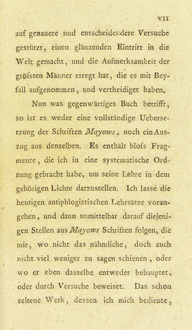 vir auf genauere und entscheidendere Versuche gestützt, einen glänzenden Eintritt in die Welt gemacht, und die Aufmerksamkeit der grpfsten Männer erregt hat, die es mit Bey- \ i fall aufgenommen, und vertheidiget haben* Nun was gegenwärtiges Buch betrifft, so ist es weder eine vollständige Ueberse- tzung der Schriften JVLayows, noch ein Aus- zug aus denselben. Es enthält blofs Frag- mente , die ich in eine systematische Ord- nung gebracht habe, um seine Lehre in dem gehörigen Lichte darzustellen. Ich lasse die heutigen antiphlogistischen Lehrsätze voran- gehen, und dann unmittelbar darauf diejeni- gen Stellen aus Mayows Schriften folgen, die mir, wo nicht das nähmliche, doch auch nicht viel weniger zu sagen schienen , oder wo er eben dasselbe, entweder behauptet, oder durch Versuche beweiset. Das schon seltene Werk, dessen ich mich bediente.