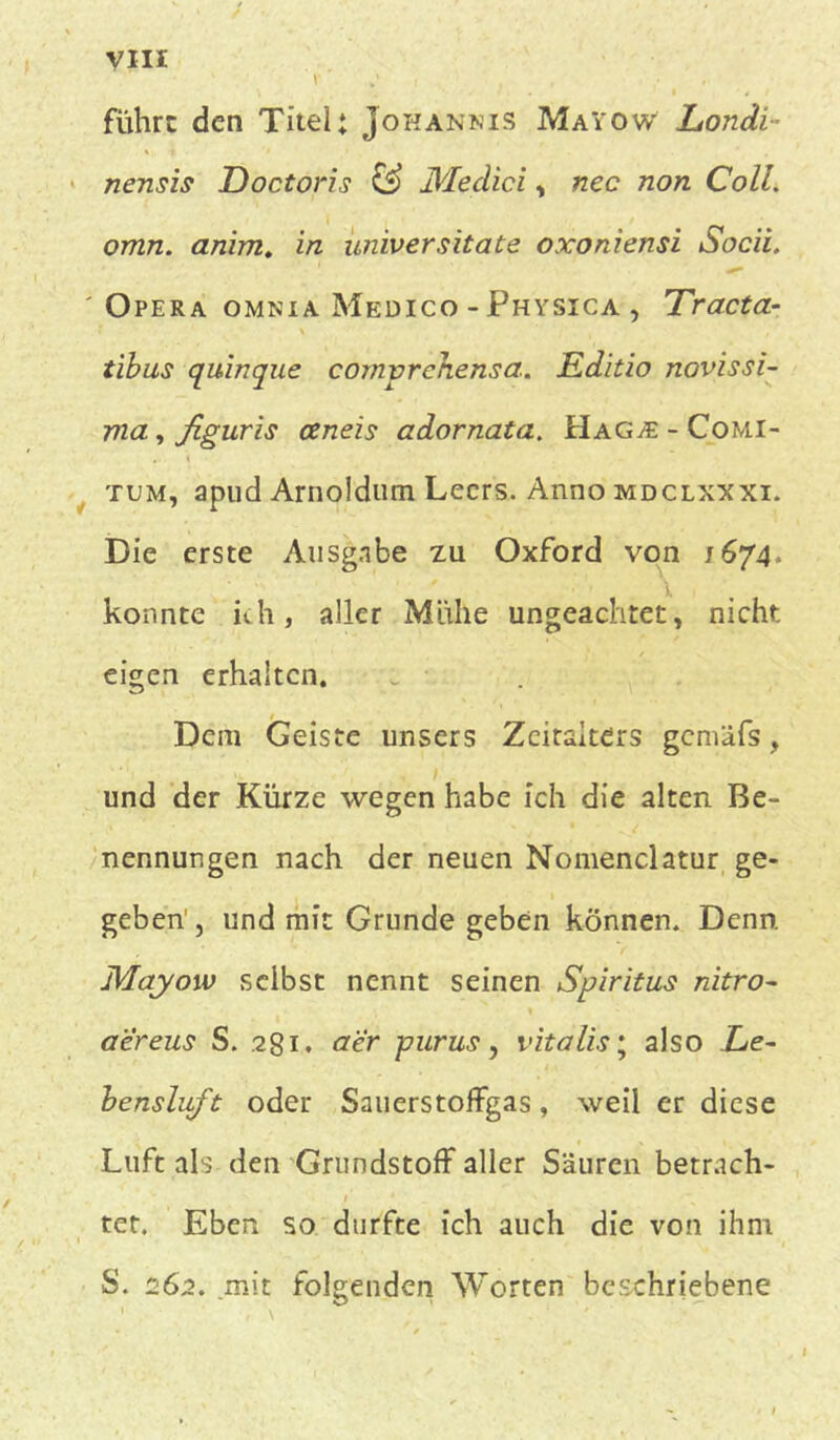 Y ' . , führe den Titel: Johannis MaYow Londi- nensis Doctoris & Medici , nec non Coli, omn. anim. in universitate oxoniensi Socii. Opera omnia Medico - Physica , Tracta- tibus quinque cornvrehensa. Editio novissi- ma, figuris ceneis adornata. Haga: - Comi- tum, apud Arnoldum Lecrs. Anno mdclxxxi. Die erste Ausgabe zu Oxford von 1674» \ konnte ich, aller Mühe ungeachtet, nicht eigen erhalten. Dem Geiste unsers Zeitalters gcmäfs, und der Kürze wegen habe ich die alten Be- nennungen nach der neuen Nomenclatur ge- geben1, und mit Grunde geben können. Denn. Mqyow selbst nennt seinen Spiritus nitro- aereus S. .281. cter purus, vitalis* also Le- bensluft oder Sauerstoffgas, weil er diese Luft als den Grundstoff aller Säuren betrach- 1 * tet. Eben so durfte ich auch die von ihm S. 262. mit folgenden Worten beschriebene 1