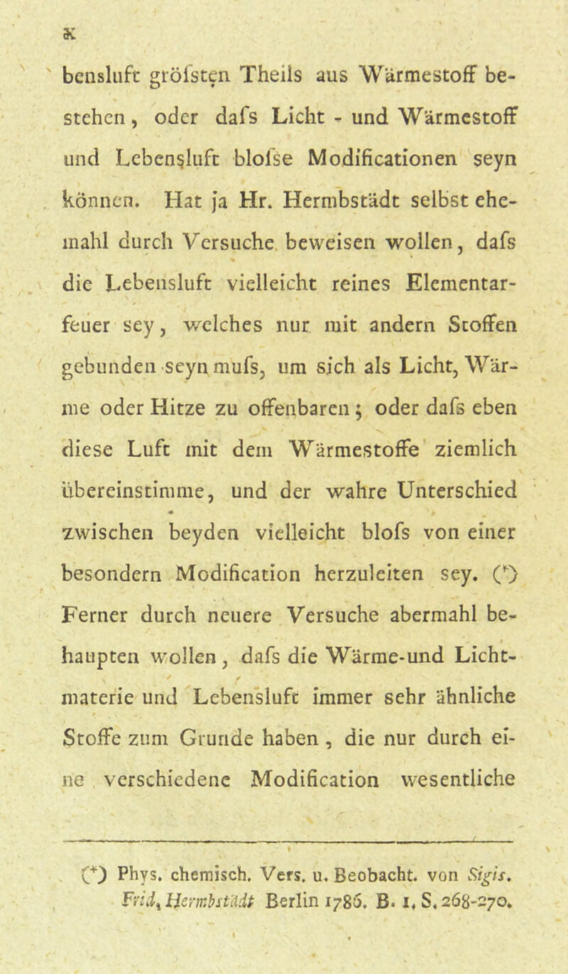 bensluft gröfsten Theils aus Wärmestoff be- stehen , oder dafs Licht - und Wärmestoff und Lebensluft blofse Modifi cationen seyn können. Hat ja Hr. Hermbstädt selbst ehe- mahl durch Versuche beweisen wollen, dafs die Lebensluft vielleicht reines Elementar- feuer sey, welches nur mit andern Stoffen gebunden seyn mufs, um sich als Licht, Wär- me oder Hitze zu offenbaren ; oder dafs eben diese Luft mit dem Wärmestoffe ziemlich übereinstimme, und der wahre Unterschied * » zwischen beyden vielleicht blofs von einer besondern Modification herzuleiten sey. (*) Ferner durch neuere Versuche abermahl be- haupten wollen, dafs die Wärme-und Licht- materie und Lebensluft immer sehr ähnliche Stoffe zum Grunde haben, die nur durch ei- ne verschiedene Modification wesentliche O Phys. chemisch. Vers. u. Beobacht, von Sigis. Fviix Hermbstädt Berlin 1786. B. 1,8.268-270.