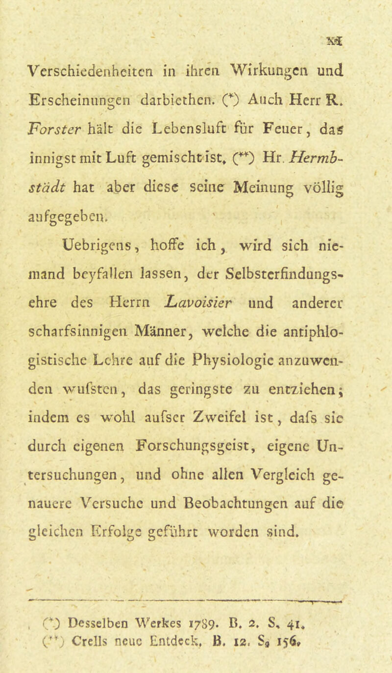 Erscheinungen darbiethen. (*) Auch Herr R. Förster hält die Lebensluft: für Feuer, das innigst mit Luft gemischt ist, (**) Hr. Herrrib- städt hat aber diese seine Meinung völlig r. i aufgegeben. Uebrigens, hoffe ich, wird sich nie- /• 1 mand beyfallen lassen, der Selbsterfindungs- ehre des Herrn Lavoisier und anderer scharfsinnigen Männer, welche die antiphlo- gistische Lehre auf die Physiologie anzuwen- den wufsten, das geringste zu entziehen; indem es wohl aufser Zweifel ist, dafs sic durch eigenen Forschungsgeist, eigene Un- tersuchungen, und ohne allen Vergleich ge- nauere Versuche und Beobachtungen auf die gleichen Rrfolgs geführt worden sind. O) Desselben Werkes 1789. B. 2. S, 41, (-**) Crells neue Entdeck, B. 12, S„ 156»