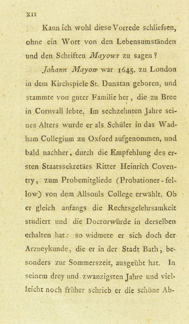 XIX % Kann ich wohl diese Vorrede schliefsen, ohne ein Wort von den Lebensumständen und den Schriften Mayows zu sagen? ' t Johann Mayow war 1645. zu London in dem Kirchspiele St. Dunstan geboren, und stammte von guter Familie her, die zu Bree in Cornvall lebte. Im sechzehnten Jahre sei- nes Alters wurde er als Schüler in das Wad- ham Collegium zu Oxford aufgenommen, und bald nachher, durch die Empfehlung des er- sten Staatssekretärs Ritter Heinrich Coven- try, zum Probemitgliede (Probationer - fel- low) von dem Allsouls College erwählt. Ob er gleich anfangs die Rechtsgelehrsamkeit studiert und die Doctorwürde in derselben erhalten hat: so widmete er sich doch der Arzueykunde, die er in der Stadt Bath, be- sonders zur Sommerszeit, ausgeübt hat. In seinem drey und zwanzigsten Jahre und viel- leicht noch früher schrieb er die schöne Ab-