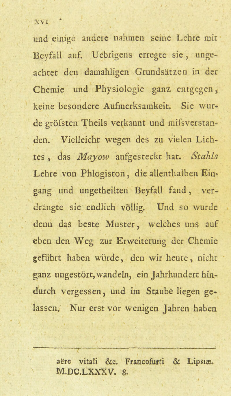 y.\'L und einige andere nahmen seine Lehre mit Beyfali auf, Uebrigens erregte sie, unge- achtet den dainahligen Grundsätzen in der Chemie und Physiologie ganz entgegen, keine besondere Aufmerksamkeit, Sie wur- de gröfsten Theils verkannt und mifsverstan- den. Vielleicht wegen des zu vielen Lich- tes , das Mayow aufgesteckt hat. Stahls Lehre von Phlogiston, die allenthalben Ein- gang und ungetheilten Beyfali fand, ver- drängte sie endlich völlig. Und so wurde denn das beste Muster, welches uns auf eben den Weg zur Erweiterung der Chemie geführt haben würde, den wir heute, nicht ganz ungestört, wandeln, ein Jahrhundert hin- durch vergessen, und im Staube liegen ge- lassen. Nur erst vor wenigen Jahren haben aere vitali &c. Francofurti & Lipsise.