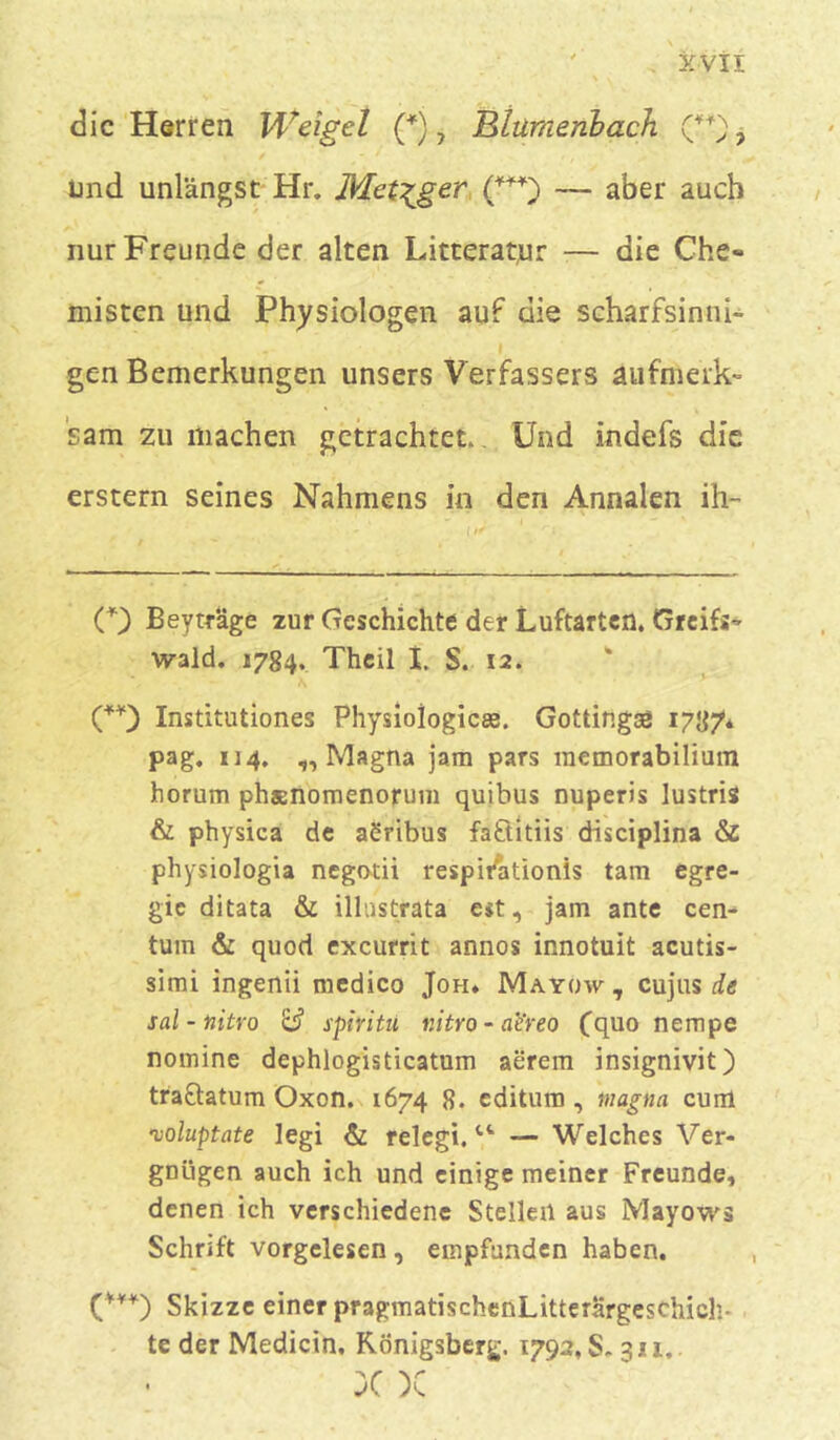 die Herren Weigel (*), Btumenbach. (**), und unlängst Hr. Metzger (***) — aber auch nur Freunde der alten Litteratur — die Che- misten und Physiologen auf die scharfsinni- gen Bemerkungen unsers Verfassers aufmerk- sam zu machen getrachtet.. Und indefs die erstem seines Nahmens in den Annalen ih- O Beytrage zur Geschichte der Luftarten. Greifs- wald. 1784. Theil I. S. 12. (**) Institutiones Physioiogicae. Gottingaal 1787* pag. *14, „Magna jam pars memorabilium horum phsnomenorum quibus nuperis lustris & physica de acribus faftitiis disciplina & physiologia negotii respitfationis tarn egre- gic ditata & illnstrata est, jam ante cen- tum & quod excurrit annos innotuit acutis- simi ingenii medico Joh. Mayow , cujus de sal-nitro & spiritu nitro - ae'reo (quo nempe nomine dephlogisticatum aerem insignivit) traftatum Oxon. 1674 8. editum , magna cum noluptate legi & relegi.— Welches Ver- gnügen auch ich und einige meiner Freunde, denen ich verschiedene Stellen aus Mayows Schrift vorgelesen, empfunden haben. (***) Skizze einer pragmatischenLitterargeschicli- te der Medicin, Königsberg. 1792, S. 311.. X X