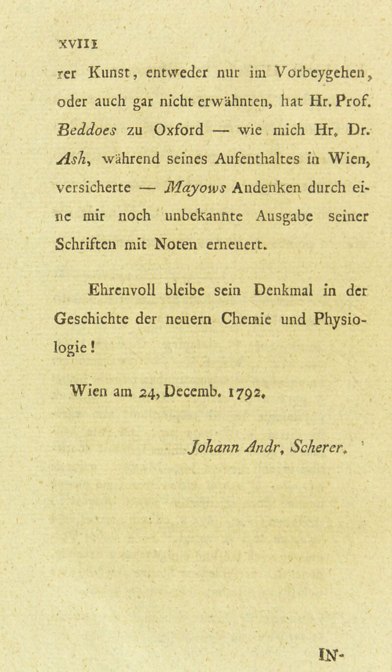 rer Kunst, entweder nur im Vorbeygehen, \ oder auch gar nicht erwähnten, hat Hr. Prof. Beddoes zu Oxford — wie mich Hr* Dr. A$hs während seines Aufenthaltes in Wien, versicherte — Mayows Andenken durch ei- ne mir noch unbekannte Ausgabe seiner Schriften mit Noten erneuert. Ehrenvoll bleibe sein Denkmal in der Geschichte der neuern Chemie und Physio- logie ! Wien am 24, Decemb. 1792* •' • ' - . Johann Andr, Scherer, ’ IN-