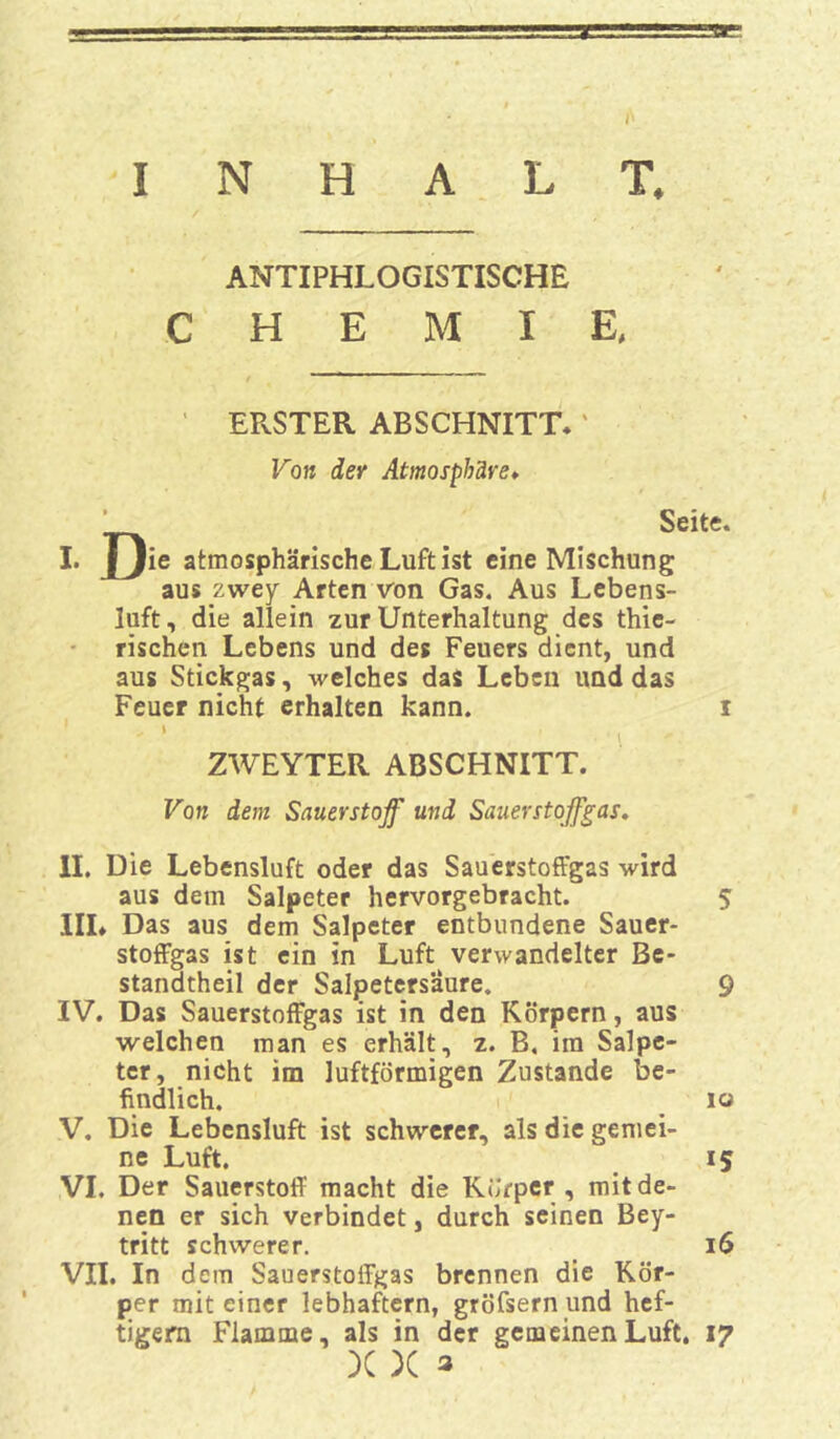 ANTIPHLOGISTISCHE CHEMIE, ERSTER ABSCHNITT.' Von der Atmosphäre♦ ’ Seite. I. J)ie atmosphärische Luft ist eine Mischung aus zwey Arten von Gas. Aus Lebens- luft, die allein zur Unterhaltung des thie- rischen Lebens und des Feuers dient, und aus Stickgas, welches das Leben und das Feuer nicht erhalten kann. i > l ZWEYTER ABSCHNITT. Von dem Sauerstoff und Sauerstoffgas. II. Die Lebensluft oder das Sauerstoffgas wird aus dem Salpeter hervorgebracht. 5 IIL Das aus dem Salpeter entbundene Sauer- stoffgas ist ein in Luft verwandelter Be- stanatheil der Salpetersäure. 9 IV. Das Sauerstoffgas ist in den Körpern, aus welchen man es erhält, z. B. ira Salpe- ter, nicht im luftförmigen Zustande be- findlich. io V. Die Lebensluft ist schwerer, als die gemei- ne Luft. iS VI. Der Sauerstoff macht die Körper , mit de- nen er sich verbindet, durch seinen Bey- tritt schwerer. 16 VII. In dem Sauerstoffgas brennen die Kör- per mit einer lebhaftem, gröfsern und hef- tigem Flamme, als in der gemeinen Luft. 17 X X 3