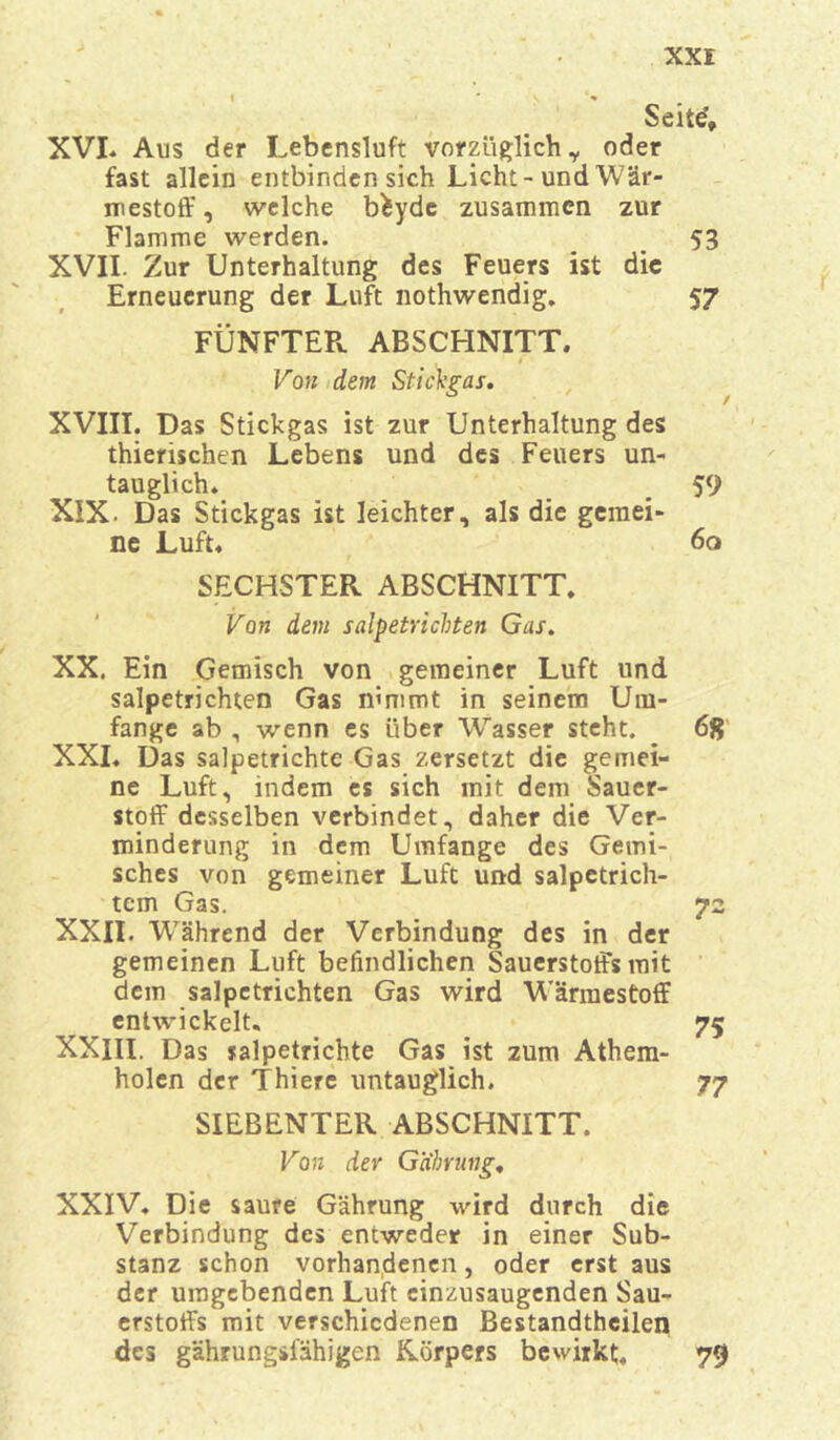 Seite', XVI* Aus der Lebensluft vorzüglich,, oder fast allein entbinden sich Licht-und Wär- mestoff, welche b^yde zusammen zur Flamme werden. _ 53 XVII. Zur Unterhaltung des Feuers ist die Erneuerung der Luft nothwendig. 57 FÜNFTER. ABSCHNITT. Von dem Stichgas, XVIII. Das Stickgas ist zur Unterhaltung des thierischen Lebens und des Feuers un- tauglich. _ 59 XIX. Das Stickgas ist leichter, als die gemei- ne Luft. 60 SECHSTER ABSCHNITT. Von dem salpetrichten Gas. XX. Ein Gemisch von gemeiner Luft und salpetrichten Gas nimmt in seinem Um- fange ab , wenn es über Wasser steht. 6fr XXI. Das salpetrichte Gas zersetzt die gemei- ne Luft, indem es sich mit dem Sauer- stoff desselben verbindet, daher die Ver- minderung in dem Umfange des Gemi- sches von gemeiner Luft und salpetrich- tem Gas. 72 XXII. Während der Verbindung des in der gemeinen Luft befindlichen Sauerstoffs mit dem salpetrichten Gas wird Wärraestoff entwickelt. 75 XXIII. Das salpetrichte Gas ist zum Athem- holen der Thiere untauglich. 77 SIEBENTER ABSCHNITT. Von der Gabrung. XXIV. Die saure Gährung wird durch die Verbindung des entweder in einer Sub- stanz schon vorhandenen, oder erst aus der umgebenden Luft cinzusaugenden Sau- erstoffs mit verschiedenen Bestandteilen des gährungsfähigen Rörpers bewirkt, 79