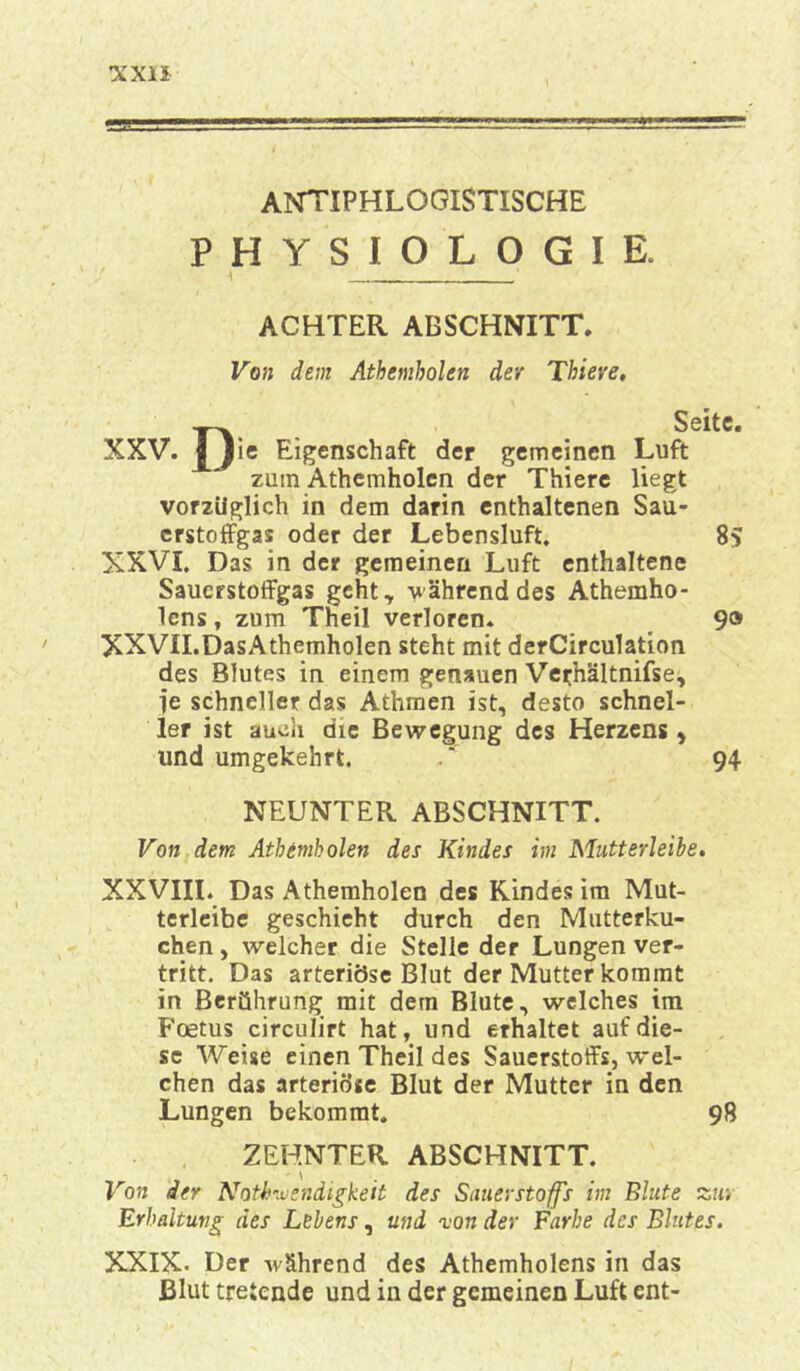 XX!! ANTIPHLOGISTISCHE P H Y S I OLO G I E. ACHTER ABSCHNITT. Von dem Athemholen der Thiere, Ta. Seite. XXV. I Jie Eigenschaft der gemeinen Luft zum Athemholen der Thiere liegt vorzüglich in dem darin enthaltenen Sau- erstoffgas oder der Lebensluft. 85 XXVI. Das in der gemeinen Luft enthaltene Sauerstoffgas geht, -während des Athemho- lens, zum Theil verloren. 90 XXVII.DasAthemholen steht mit derCirculation des Blutes in einem genauen Verhältnifse, je schneller das Athmen ist, desto schnel- ler ist auch die Bewegung des Herzens, und umgekehrt. . 94 NEUNTER ABSCHNITT. Von dem Athemholen des Kindes im Mutterleihe. XXVIII. Das Athemholen des Kindes im Mut- terleibe geschieht durch den Mutterku- chen , welcher die Stelle der Lungen ver- tritt. Das arteriöse Blut der Mutter kommt in Berührung mit dem Blute, welches im Fcetus circulirt hat, und erhaltet auf die- se Weise einen Theil des Sauerstoffs, wel- chen das arteriöse Blut der Mutter in den Lungen bekommt. 98 ZEHNTER ABSCHNITT. Von der Notwendigkeit des Sauerstoffs im Blute Erhaltung des Lehens, und von der Farbe des Blutes. XXIX. Der während des Athemholens in das Blut tretende und in der gemeinen Luft ent-