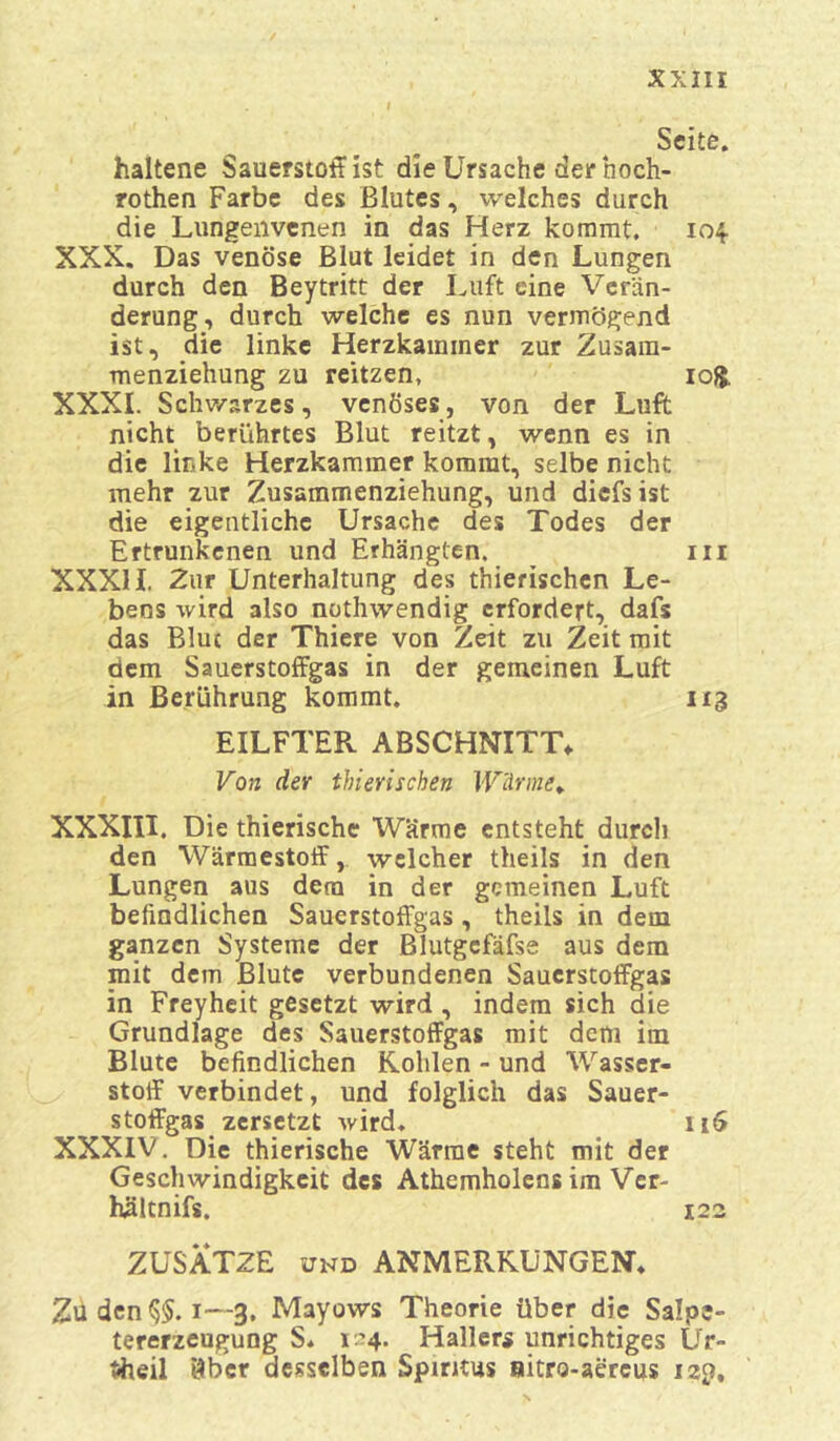 Seite. haltene Sauerstoff ist die Ursache der hoch- rothen Farbe des Blutes, welches durch die Lungenvenen in das Herz kommt. 104 XXX. Das venöse Blut leidet in den Lungen durch den Beytritt der Luft eine Verän- derung, durch welche es nun vermögend ist, die linke Herzkammer zur Zusam- menziehung zu reitzen, io£. XXXI. Schwarzes, venöses, von der Luft nicht berührtes Blut reitzt, wenn es in die linke Herzkammer kommt, selbe nicht mehr zur Zusammenziehung, und diefsist die eigentliche Ursache des Todes der Ertrunkenen und Erhängten. ^ m XXXII. Zur Unterhaltung des thierischcn Le- bens wird also nothwendig erfordert, dafs das Blue der Thiere von Zeit zu Zeit mit dem Sauerstoffgas in der gemeinen Luft in Berührung kommt. 113 EILFTER ABSCHNITT. Von der thierischen Wärme. XXXIII. Die thierische Wärme entsteht durch den Wärmestoff, welcher theils in den Lungen aus dem in der gemeinen Luft befindlichen Sauerstoffgas , theils in dem ganzen Systeme der Blutgefäfse aus dem mit dem Blute verbundenen Sauerstoffgas in Freyheit gesetzt wird , indem sich die Grundlage des Sauerstoffgas mit dem im Blute befindlichen Kohlen - und Wasser- stoff verbindet, und folglich das Sauer- stoffgas zersetzt wird. 11$ XXXIV. Die thierische Wärme steht mit der Geschwindigkeit des Athemholens im Ver- hältnifs. 122 ZUSÄTZE und ANMERKUNGEN. Zu den 1—3, Mayows Theorie über die Salpe- tererzeugung S. 1 4* Hallers unrichtiges Ur- Uheil 9bcr desselben Spiritus nitro-aereus 12p,