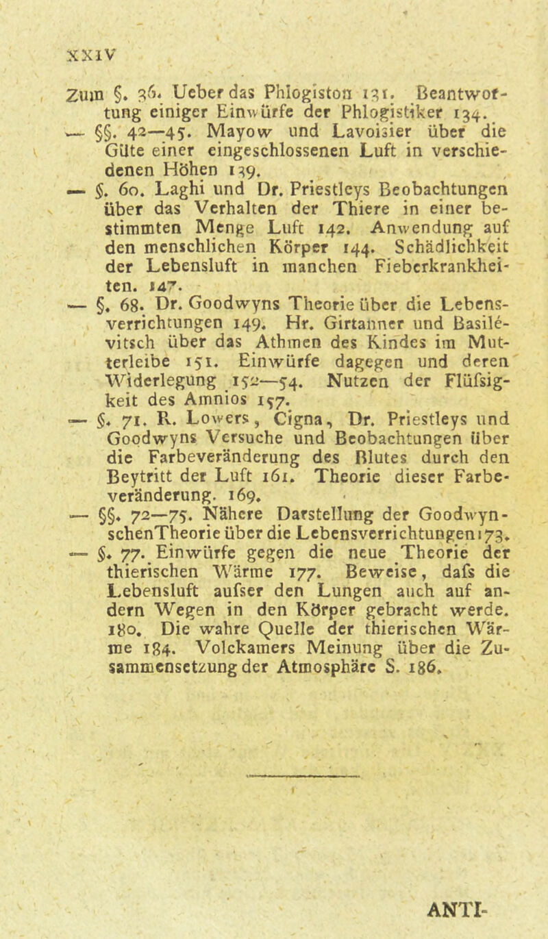 Zum §. 364 Ueberdas Phlogiston 13? 1. Beantwof- tung einiger Einwürfe der Phlogistiker 134. — §§. 42—45. Mayow und Lavoisier über die Güte einer eingeschlossenen Luft in verschie- denen Höhen 139. — §. 60. Laghi und Dr. Priestleys Beobachtungen über das Verhalten der Thiere in einer be- stimmten Menge Luft 142. Anwendung auf den menschlichen Körper 144. Schädlichkeit der Lebensluft in manchen Fieberkrankhei- ten. 147. — §. 68* Dr. Goodwyns Theorie über die Lebens- verrichtungen 149. Hr. Girtanner und Basile- vitsch über das Athmen des Kindes im Mut- terleibe 151. Einwürfe dagegen und deren Widerlegung 152—54. Nutzen der Flüfsig- keit des Amnios 1^7. — §« 71, R. Lowers, Cigna, Dr. Priestleys und Goodwyns Versuche und Beobachtungen über die Farbeveränderung des Blutes durch den Beytritt der Luft 161. Theorie dieser Farbe- veränderung. 169. — §§♦ 72—75. Nähere Darstellung der Goodwyn- schenTheorie über die Lebensverrichtungen 173, «— $♦ 77.^ Einwürfe gegen die neue Theorie der thierischen Wärme 177. Beweise, dafs die Lebensluft aufser den Lungen auch auf an- dern Wegen in den Körper gebracht werde. 180. Die wahre Quelle der thierischen Wär- me 184. Volckamers Meinung über die Zu- sammensetzung der Atmosphäre S. 186. ANTI-
