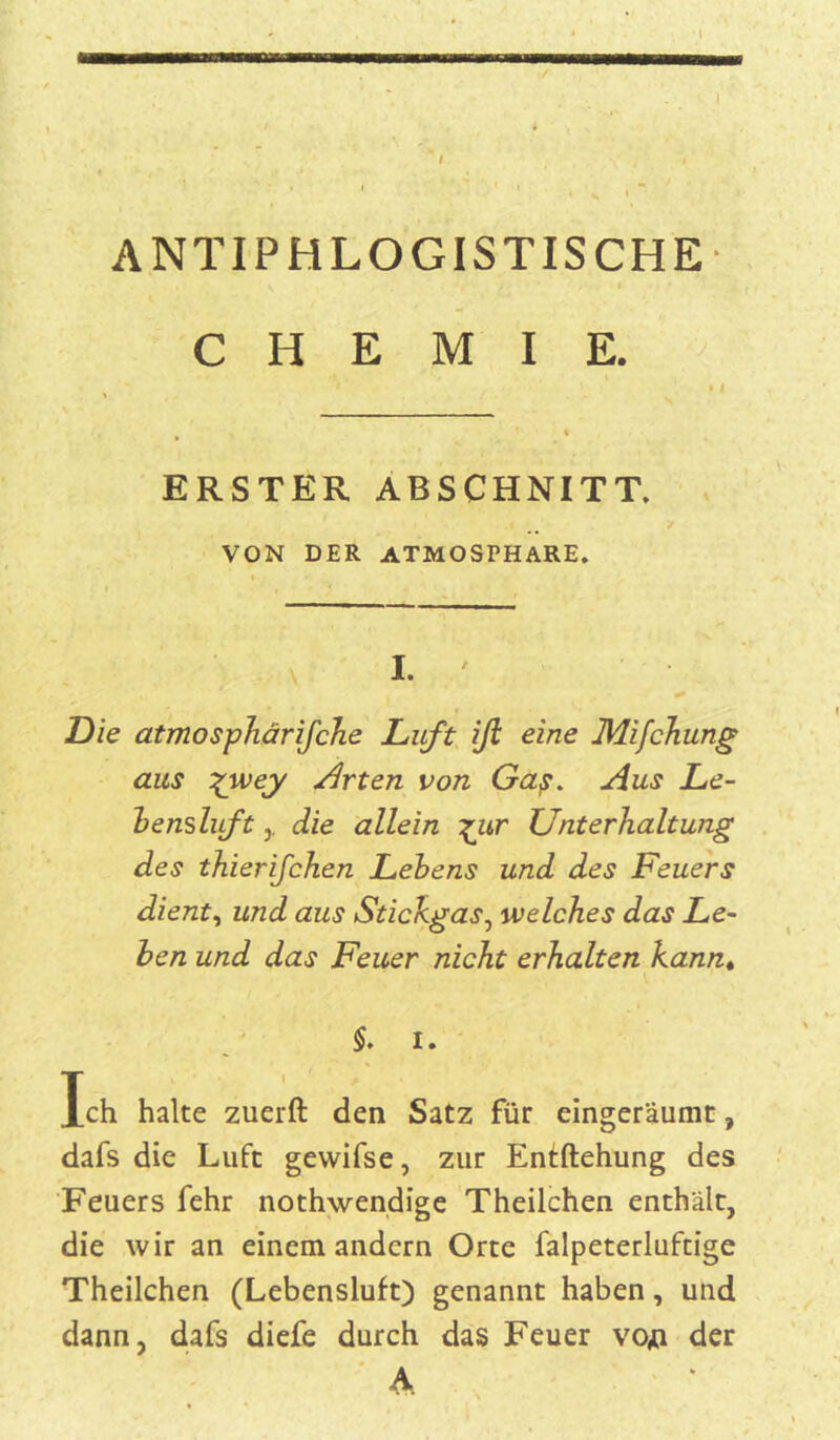 ANTIPHLOGISTISCHE CHEMIE. , * ‘ ERSTER ABSCHNITT. VON DER ATMOSTHARE. I. Die atmosphärifche Luft iß eine Mifchung aus %wey Arten von Gap. Aus Le- bensluft die allein £ur Unterhaltung des thierifchen Lebens und des Feuers dient, und aus Stichgas, welches das Le- ben und das Feuer nicht erhalten kann. §. I. Ich halte zuerft den Satz für eingeräumt, dafs die Luft gewifse, zur Entftehung des Feuers fehr nothwendige Theilchen enthält, die wir an einem andern Orte falpeterluftige Theilchen (Lebensluft) genannt haben, und dann, dafs diefe durch das Feuer voji der