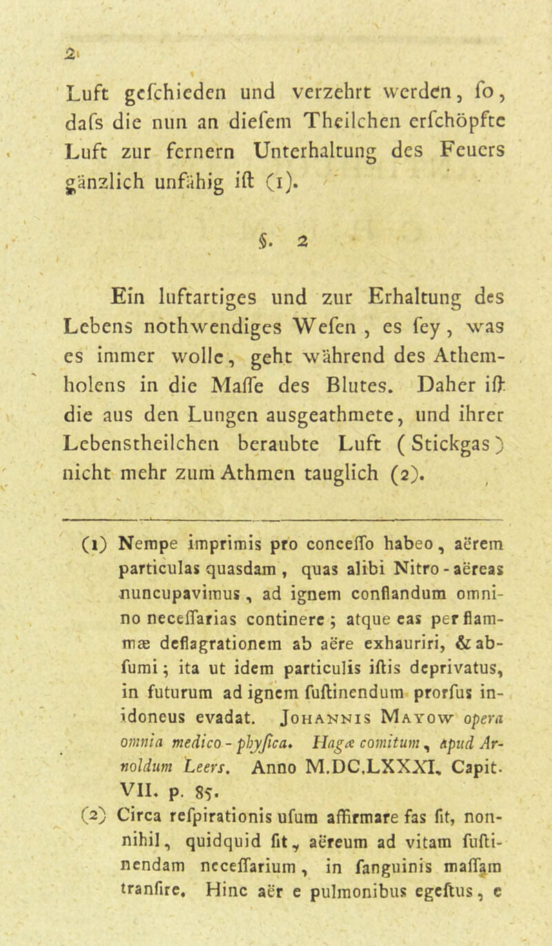 Luft gcfchieden und verzehrt werden, fo, dafs die nun an diefem Theilchen erfchöpfte Luft zur fernem Unterhaltung des Feuers gänzlich unfähig ift (i). §. 2 Ein luftartiges und zur Erhaltung des Lebens nothwendiges Wefen , es fey , was es immer wolle, geht während des Athem- holens in die Mafle des Blutes. Daher ift die aus den Lungen ausgeathmete, und ihrer Lebenstheilchen beraubte Luft ( Stickgas) nicht mehr zum Athmen tauglich (2). (1) Nempe imprimis pro conceffo habeo, aerem particulas quasdam , quas alibi Nitro-aereas nuncupavimus, ad ignem conflandum omni- no neceflarias continere ; atque eas perfiam- mae deflagrationem ab aere exhauriri, & ab- fumi; ita ut idem particulis iftis deprivatus, in futurum ad ignem fuftinendum prorfus in- idoneus evadat. Johannis Mayow opera omnia medico - phyßca. Haga comitum, Apud Ar- noldnm teers. Anno M.DC.LXXXL, Capit- VII. p. 85. (2) Circa refpirationis ufura affirmare fas fit, non- nihil, quidquid fit ^ aereum ad vitam fufti- nendam neeeßarium, in fanguinis maffam tranfire, Hinc aer e pulmonibus egeftus, c