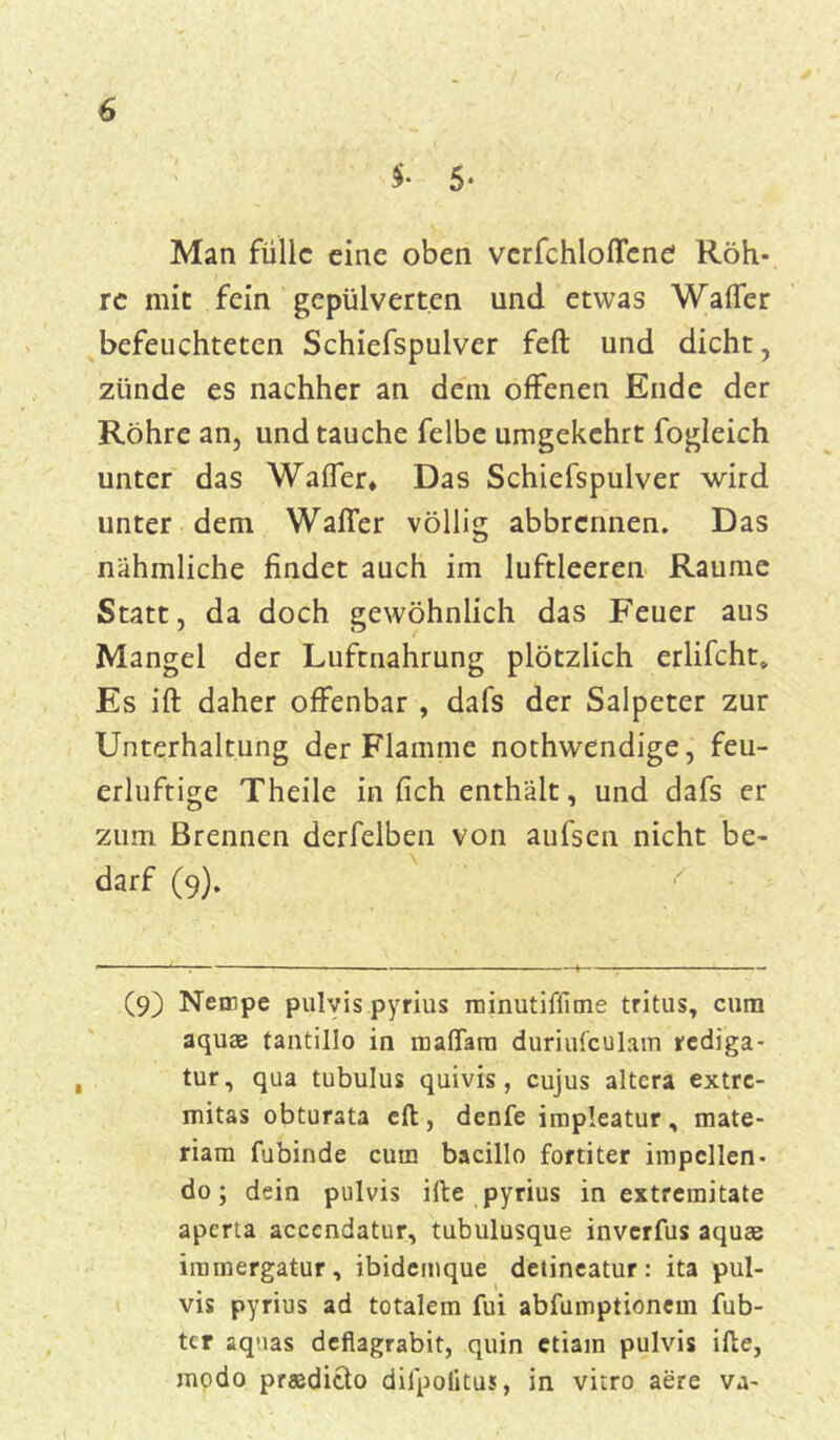 $• 5* Man fülle eine oben verfchloflene Röh- re mit fein gepulverten und etwas Waffcr befeuchteten Schiefspulver feft und dicht, zünde es nachher an dein offenen Ende der Röhre an, und tauche felbe umgekehrt fogleich unter das Waffer* Das Schiefspulver wird unter dem Waller völlig abbrermen. Das nähmliche findet auch im luftleeren Raume Statt, da doch gewöhnlich das Feuer aus Mangel der Luftnahrung plötzlich erlifcht* Es ift daher offenbar , dafs der Salpeter zur Unterhaltung der Flamme nothwendige, feu- erluftige Theile in fich enthält, und dafs er zum Brennen derfelben von aufsen nicht be- darf (9). (9) Nempe pulvis pyrius roinutiffune tritus, cum aquae tantillo in maflara duriufculam rediga- tur, qua tubulus quivis, cujus altera extre- mitas obturata eft , denfe impleatur , mate- riam fubinde cum bacillo fortiter impcllen- do; dein pulvis iRe pyrius in extremitate aperta accendatur, tubulusque inverfus aquae immergatur, ibidemque detineatur: ita pul- vis pyrius ad totalem fui abfiimptionein fub- tcr aquas defiagrabit, quin ctiain pulvis ifte, modo praedicto dilpoiitus, in vitro aere va-