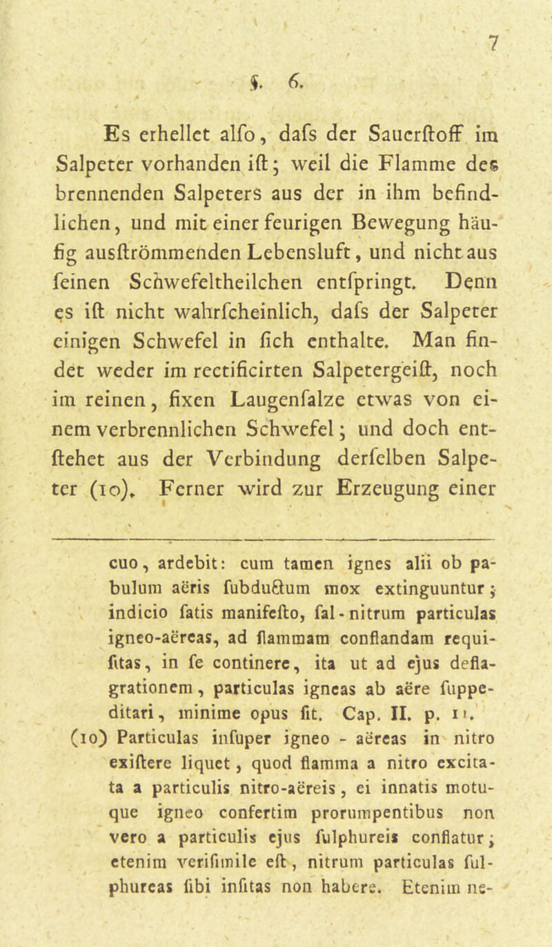 $. 6. Es erhellet alfo, dafs der Saucrftoff im Salpeter vorhanden ift; weil die Flamme des brennenden Salpeters aus der in ihm befind- lichen, und mit einer feurigen Bewegung häu- fig ausftrömmenden Lebensluft, und nicht aus feinen Schwefeltheilchen entfpringt. Denn es ift nicht wahrfcheinlich, dafs der Salpeter einigen Schwefel in fich enthalte. Man fin- det weder im rectificirten Salpetergeilf, noch im reinen, fixen Laugenfalze etwas von ei- nem verbrennlichen Schwefel; und doch ent- liehet aus der Verbindung derfelben Salpe- ter (io)» Ferner wird zur Erzeugung einer cuo, ardebit: cura tarnen ignes alii ob pa- buluin aeris fubduftum mox extinguuntur ;• indicio fatis manifefto, fal-nitrum particulas igneo-aereas, ad flammam confiandam requi- fitas, in fe continere, ita ut ad ejus defla- grationem, particulas igneas ab aere fuppe- ditari, minime opus fit. Cap. II. p. n. (io) Particulas infuper igneo - aereas in nitro exiliere liquet, quod flamma a nitro ex'cita- ta a particulis nitro-aereis, ei innatis motu- que igneo confertim prorumpentibus non vero a particulis ejus fulphurei* confiatur; etenim verifimile eil, nitrum particulas ful- phureas libi infitas non habere. Etenim ne-