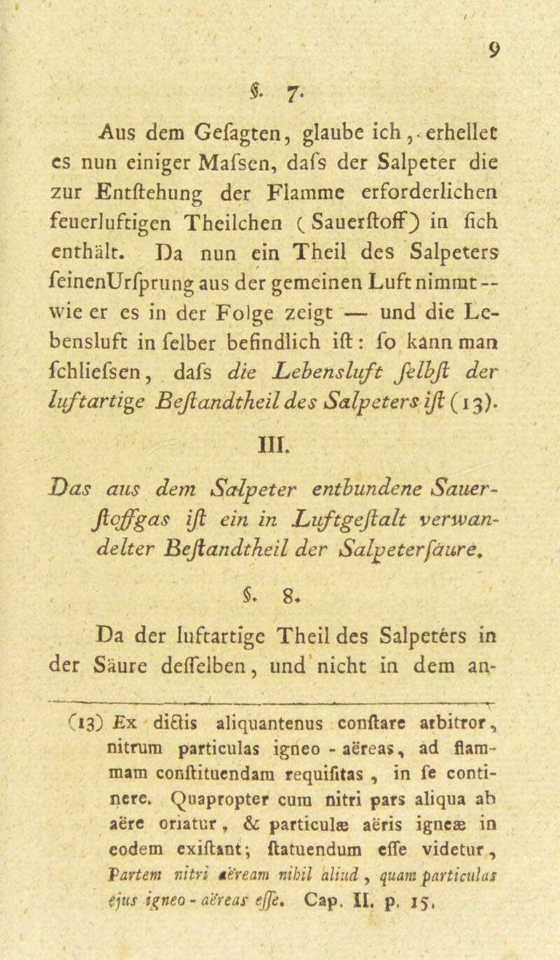 $. 7- Aus dem Gefagten, glaube ich ,• erhellet es nun einiger Mafsen, dafs der Salpeter die zur Entftehung der Flamme erforderlichen feuerluftigen Theilchen (Sauerftoff) in (ich enthält. Da nun ein Theil des Salpeters feinenürfprung aus der gemeinen Luft nimmt — wie er es in der Folge zeigt — und die Le- bensluft in felber befindlich ift: fo kann man fchliefsen, dafs die Lebensluft felbß der luftartige Beßandtheil des Salpeters iß (13). III. Das aus dem Salpeter entbundene Sauer- fiojfgas iß ein in Luftgeßalt verwan- delter Beßandtheil der Salpeterfaure. §. 8- Da der luftartige Theil des Salpeters in der Säure deffelben, und nicht in dem an- - l ' (13) Ex di&is aliquantenus conftare arbitror, nitrum particulas igneo - aereas, ad flam- mam conftituendam requifitas , in fe conti- ncre. Quapropter cura nitri pars aliqua ab aere oriatur, & particulse aeris igncee in eodem exiftant; ftatuendum cfle videtur, Tartem nitri 4'e'ream nihil aliud , quam particulas ejus igneo - aereas eße. Cap, II. p. 15,