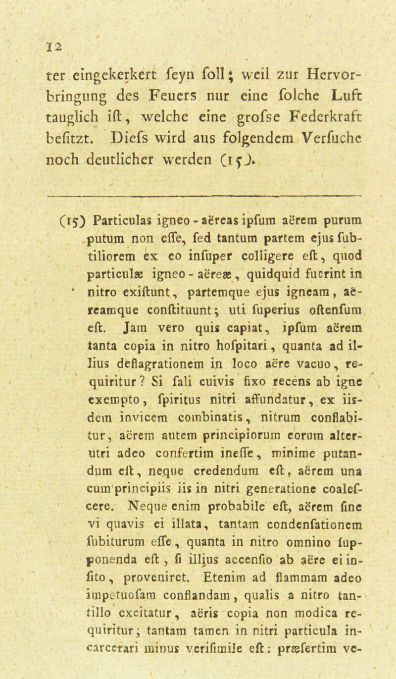ter eingekerkert feyn foll ♦ weil zur Hervor- bringung des Feuers nur eine folche Lufc tauglich ift, welche eine grofse Federkraft befitzt. Diefs wird aus folgendem Verfuchc noch deutlicher werden (ifj» (15) Particulas igneo - aereas ipfum aerem purum putum non elfe, fed tantum partem ejusfub- tiliorem ex eo infuper coliigere eil, quod particulas igneo - aereae , quidquid fucrint in • nitro exiflunt, partemque ejus igneam, ae- reamque conftituunt; uti fuperius oftenfum eil. Jam vero quis capiat, ipfum aerem tanta copia in nitro hofpitari, quanta ad il- lius deflagrationem in loco aere vacuo, re- quiritur ? Si fali cuivis fixo recens ab igne exempto, fpiritus nitri affundatur, ex iis- dein inviccm combinatis, nitrura conflabi- tur, aerem autem principiorum eorum alter- utri adco confertim ineffe, minime putan- dum eil, neque credendura eil, aerem una cum principiis iis in nitri generatione coalef- cere. Neque enim probabile eil, aerem fine vi quavis ei illata, tantam condenfationem fubiturum effc, quanta in nitro omnino lup- ponenda effc, fi illius acccnfio ab aere eiin- fito, proveniret. Etenim ad fiammam adeo impetuofara conflandam, qualis a nitro tan- . » , t , tillo cxcitatur, aeris copia non modica re- qniritur; tantam tarnen in nitri particula in- carccrari minus vcrifimile eil; prtsfertim vc-