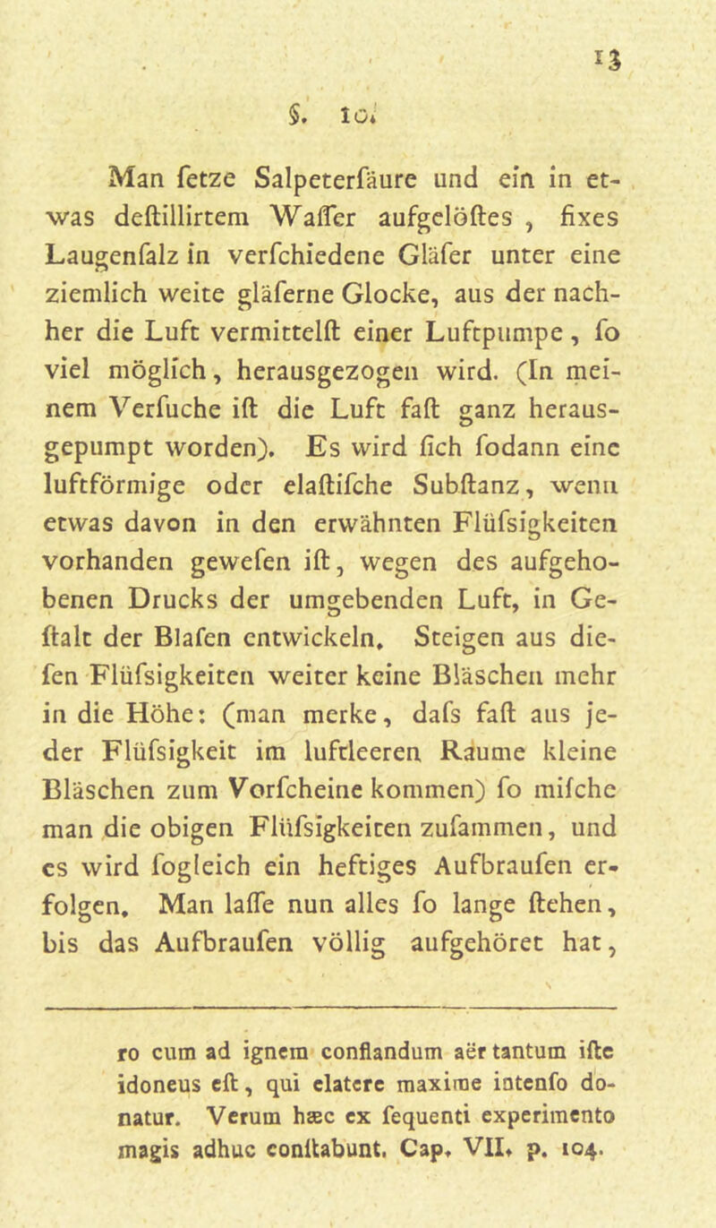 Man fetze Salpeterfäure und ein in et- was deftillirtem Wafler aufgelöftes , fixes Laugenfalz in verfchiedene Gläfer unter eine ziemlich weite gläferne Glocke, aus der nach- her die Luft vermitteln: einer Luftpumpe, fo viel möglich, herausgezogen wird. (In mei- nem Verfuche ift die Luft fall ganz heraus- gepumpt worden). Es wird fich fodann eine luftförmige oder elaftifche Subftanz, wenn etwas davon in den erwähnten Flüfsigkeiten vorhanden gewefen ift, wegen des aufgeho- benen Drucks der umgebenden Luft, in Ge- ftalt der Blafen entwickeln, Steigen aus die- fen Flüfsigkeiten weiter keine Bläschen mehr in die Höhe: (man merke, dafs faft aus je- der Flüfsigkeit im luftleeren Raume kleine Bläschen zum Vorfcheine kommen) fo milche man die obigen Flüfsigkeiten zufammen, und cs wird fogleich ein heftiges Aufbraufen er- folgen. Man lalfe nun alles fo lange liehen, bis das Aufbraufen völlig aufgehöret hat, ro cum ad ignem conflandum aer tantum iftc idoneus eil, qui clatcrc maxirae intenfo do- natur. Verum hsec ex fequenti experimento magis adhuc conftabunt. Cap, VII, p. 104.