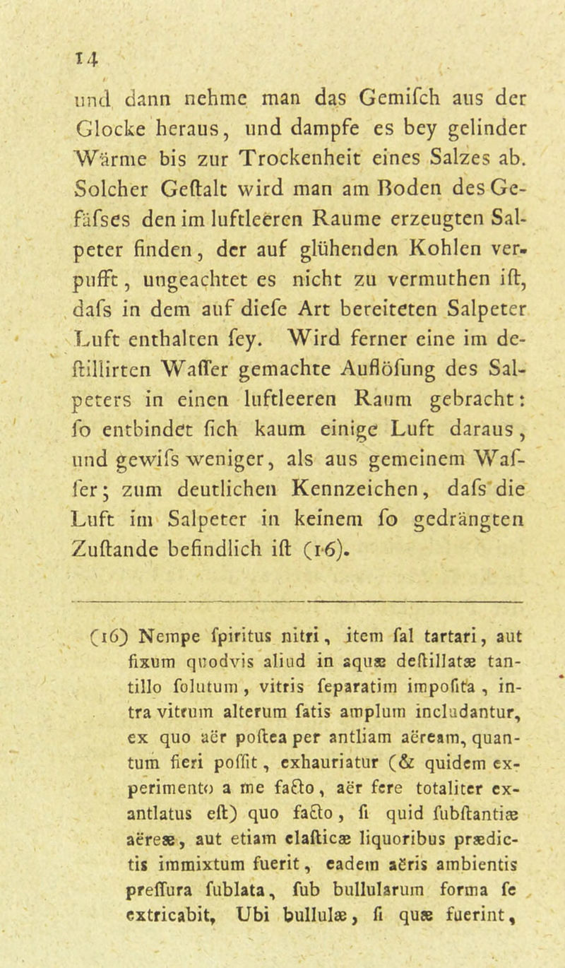 und dann nehme man das Gemifch aus der Glocke heraus, und dampfe es bey gelinder Wärme bis zur Trockenheit eines Salzes ab. Solcher Geftalt wird man am Roden desGe- fäfses den im luftleeren Raume erzeugten Sal- peter finden, der auf glühenden Kohlen ver- pufft , ungeachtet es nicht zu vermuthen ift, dafs in dem auf diefe Art bereiteten Salpeter Luft enthalten fey. Wird ferner eine im de- ftillirten Waffer gemachte Auflöfung des Sal- peters in einen luftleeren Raum gebracht: fo entbindet fich kaum einige Luft daraus, und gewifs weniger, als aus gemeinem Waf- fer; zum deutlichen Kennzeichen, dafs die Luft im Salpeter in keinem fo gedrängten Zuftande befindlich ift (i*6). (46) Nempe fpiritus nitri, item fal tartari, aut fixum quodvis aliud in aquas deftillat® tan- tillo fohitum , vitris feparatim impofita , in- travitrum alterum fatis amplurn includantur, ex quo aer poftea per antliam aeream, quan- tum fieri poffit, exhauriatur (& quidem ex- perimento a me fafto, aer fere totaliter cx- antlatus eil) quo fafto, fi quid fubftantiee aefrese, aut etiam clafticae liquoribus praedic- tis iramixtum fuerit, eadein aSris ambientis preffura fublata, fub bullularum forma fe extricabit, Ubi bullulse, fi quse fuerint.