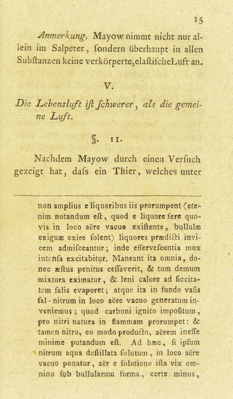 Anmerkung. Mayow nimmt nicht nur al- lein im Salpeter, fondern überhaupt in allen Subftanzen keine verkörperte,elaftifcheLuft an, V. Die Lebensluft iß fchwerer, als die gemei- ne Luft. §• ii* v ' Nachdem Mayow durch einen Verfuch gezeigt hat, dafs ein Thier, welches unter non amplius c liquoribus iis prorumpent (ete- nim notandum dl, quod e liquore fere quo- vis in loco aere vacuo exiftente, bullulee exiguas exire folent) liquorcs praedi&i invi- cem admifceantur; inde effervefcentia mox intenfa cxcitabitur. Mancant ita onmia, do- nec aeftus penitus cdlaverit, & turn deraum mixtura cximatur, & leni calore ad ficcita- teni falis evaporet; atque ita in fundo vafis fal - nitrum in loco aere vacuo generatum in- veniemus ; quod carboni ignito impofitum , pro nitri natura in fiaramam prorumpet: & tarnen nitro, eo modo produ&o, aerem indTe minime putandum dl. Ad haec, ft ipfum nitrum aqua deftillata folutum , in loco aere vacuo ponatur, aer e folutione i(la vix om- nino fub bullularum forma, certe minus.