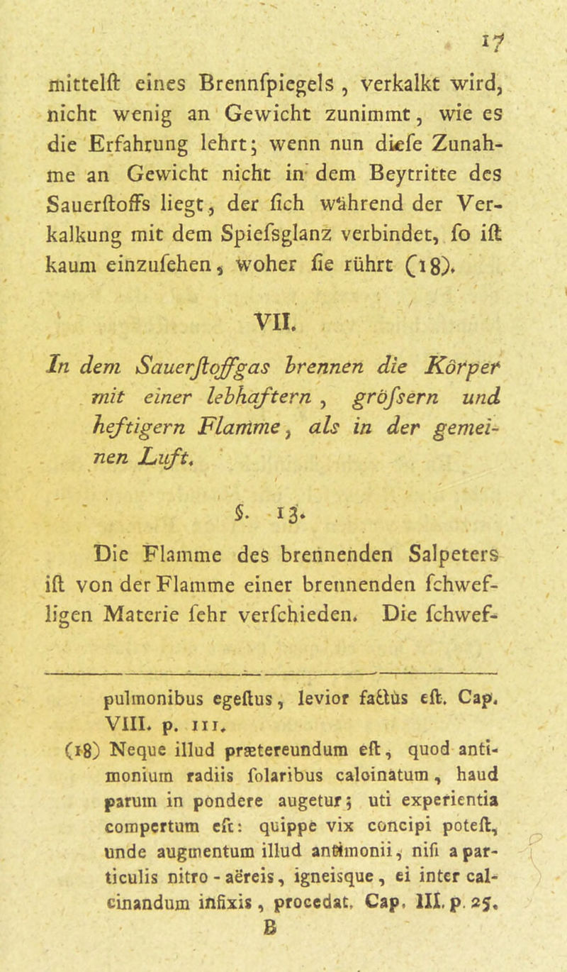 mittelft eines Brennfpiegels , verkalkt wird, nicht wenig an Gewicht zunimmt, wie es die Erfahrung lehrt; wenn nun diefe Zunah- me an Gewicht nicht in dem Beytritte des SauerftofFs liegt, der lieh während der Ver- kalkung mit dem Spiefsglanz verbindet, fo ift kaum einzufehen, woher fie rührt fi8). V. In dem Sauerßoffgas brennen die Körper mit einer lebhaftem , gröfsern und heftigem Flamme, als in der gemei- nen Lift, i / t §. 13* Die Flamme des brennenden Salpeters ift von der Flamme einer brennenden fchwef- ligen Materie fehr verfchieden. Die fchwef- pulmonibus egeftus, levior fa&üs dt. Cap, VIII. p. in, (18) Neque illud prsetereundum dt, quod anti- monium radiis folaribus caloinatum, haud paruin in pondere augetur; uti expefientia compcrtum eft: quippe vix concipi poteft, unde auguientum illud antimonii* nifi apar- ticulis nitro - aereis, igneisque, ci inter cal- cinandum infixis, procedat, Cap, III. p. 25. B
