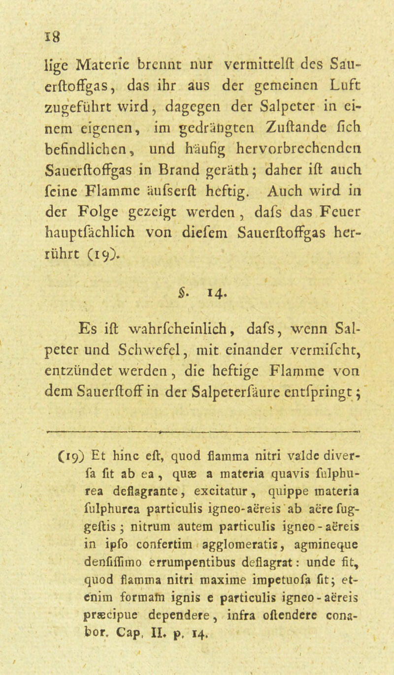 I« lige Materie brennt nur vermittelt des Sau- erftoffgas, das ihr aus der gemeinen Luft zugeführt wird, dagegen der Salpeter in ei- nem eigenen, im gedrängten Zuftande fich befindlichen, und häufig hervorbrechendcn Sauerftoffgas in Brand geräth; daher ift auch feine Flamme äufserft heftig. Auch wird in der Folge gezeigt werden, dafs das Feuer hauptfächlich von diefem Sauerftoffgas her- rührt (19). §• 14« Es ift wahrfcheinlich, dafs, wenn Sal- peter und Schwefel, mit einander vermifeht, entzündet werden , die heftige Flamme von dem Sauerftoff in der Salpeterfäure entfpringt; (19) Et hinc eft, quod fiamma nitri valde diver- fa fit ab ea , qute a materia quavis fidphu- rea deflagrante, excitatur , quippe materia fulphurea particulis igneo-aereis ab aere fug- geltis; nitrum autem particulis igneo-aereis in ipfo confertim agglomeratis, agmineque denfiflimo errumpentibus deflagrat: unde fit, quod flamma nitri maxime impetuofa fit; et- enim formatn ignis e particulis igneo-aereis preecipue dependere, infra oftendere cona- bor. Cap, IL p, 14.