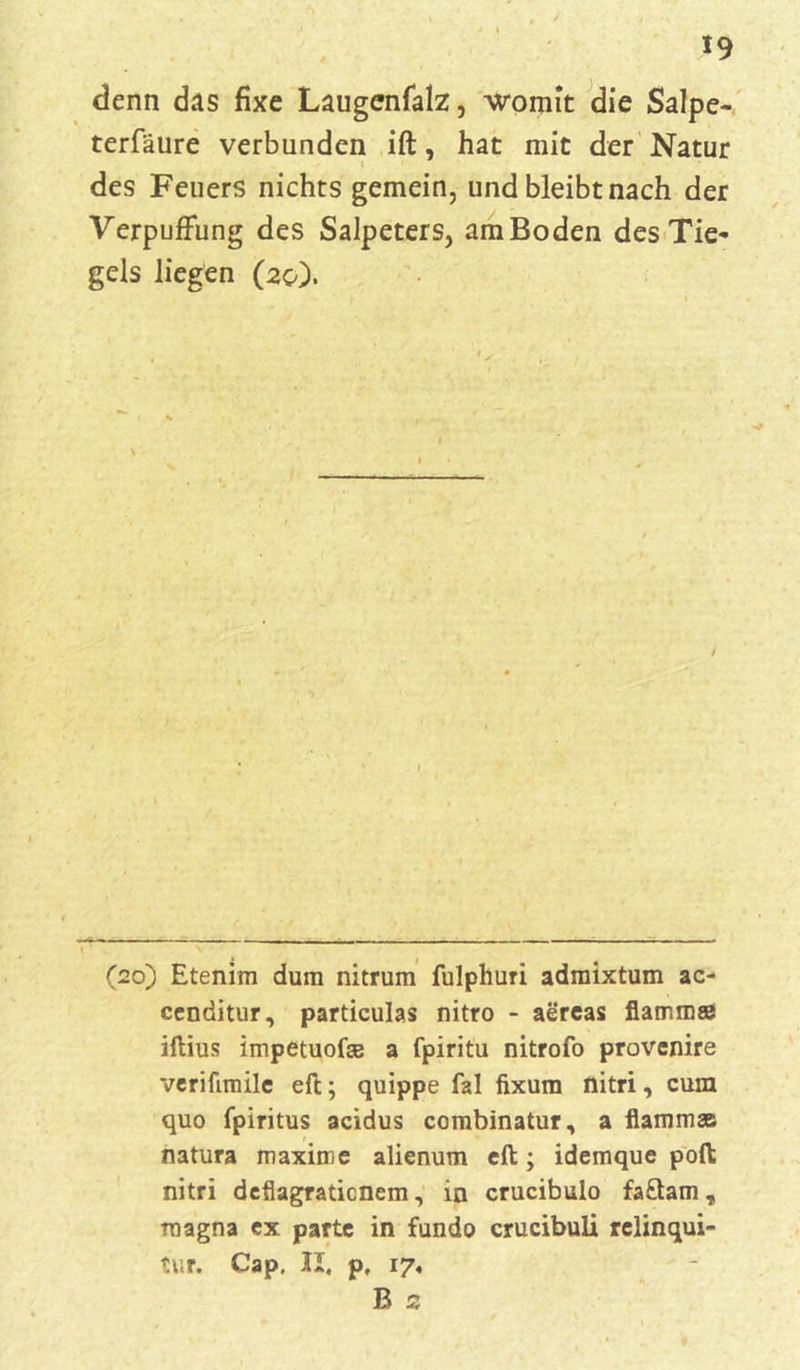 denn das fixe Laugenfalz, womit die Salpe- terfäure verbunden ift, hat mit der Natur des Feuers nichts gemein, und bleibt nach der Verpuffung des Salpeters, am Boden des Tie- gels liegen (20). r 7 : (20) Etenim dum nitrum fulphuri admixtum ac- cenditur, particulas nitro - aereas flamm® iftius impetuof® a fpiritu nitrofo provenire veriümile eft; quippe fal fixum nitri, cum quo fpiritus acidus combinatur, a flamm* natura maxime alienum eft; idemque poft nitri deflagratienem, in crucibulo faftam, magna ex parte in fundo crucibuli relinqui- tur. Cap. II. p, 17, B 2
