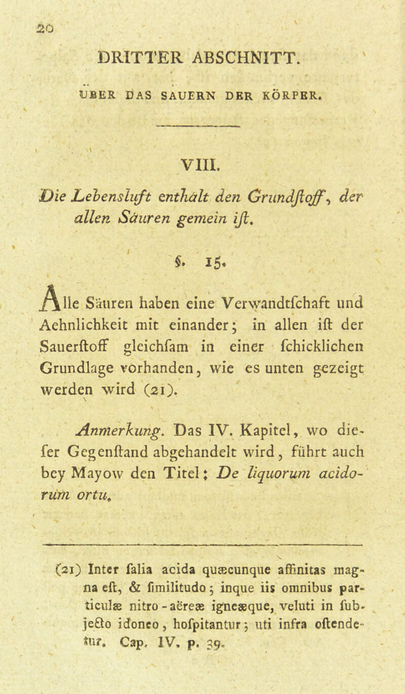 ♦ i \ DRITTER ABSCHNITT. 5JBER DAS SÄUERN DER KÖRPER. VIII. Die Debensluft enthält den Grundßoff, der allen Säuren gemein iß. §. i5* * Alle Säuren haben eine Verwandtfchaft und Aehnlichkeit mit einander; in allen ift der SauerftofF gleichfam in einer fchicklichen Grundlage vorhanden, wie es unten gezeigt werden wird (21). \ t / , ^ , ♦ * Anmerkung. Das IV. Kapitel, wo die- fer Gegenftand abgehandelt wird, führt auch bey Mayow den Titel; De liquorum acido- rum ortu. (21) Inter falia acida quajcunque affinitas mag- na eft, & fimilitudo; inque iis omnibus par- ticulas nitro-aerese igneaeque, veluti in fub- jefto idonco, hofpitantur; uti infra ortende- *ur. Cap, IV. p. 39,