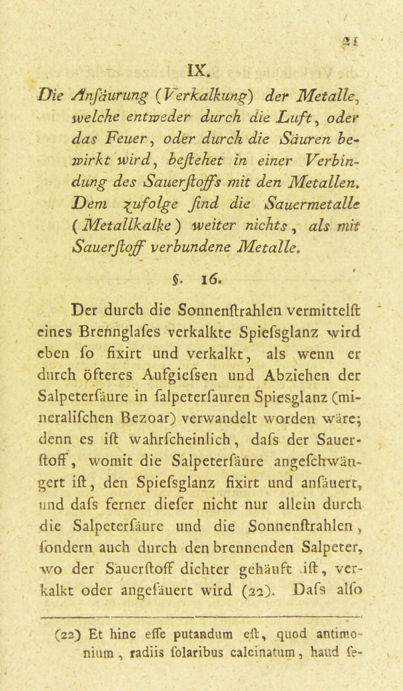 IX. Die Anjäurung ( Verkalkung) der Metalle, welche entweder durch die Lufty oder das Feuer, oder durch die Sauren be- wirkt wird, beßehet in einer Verbin- dung des Sauerfioffs mit den Metallen. Dem zufolge find die Sauermetalle ( Metallkalke ) weiter nichts, als mit Sauerfioff verbundene Metalle. §• 16. Der durch die Sonnenftrahlen vermittelet eines Brennglafes verkalkte Spiefsglanz wird eben fo fixirt und verkalkt, als wenn er durch öfteres Aufgicfsen und Abziehen der Salpeterfäure in falpeterfauren Spiesglanz (mi- neralifchen Bezoar) verwandelt worden wäre; denn es ift wahrlcheinlich, dafs der Sauer* ftoff, womit die Salpeterfäure angefchwän- gert ift, den Spiefsglanz fixirt und anfäuert, und dafs ferner diefer nicht nur allein durch die Salpeterfäure und die Sonnenftrahlen, fondern auch durch den brennenden Salpeter, wo der Sauerftoff dichter gehäuft ift, ver- kalkt oder angefäuert wird (22). Dafs alfo (22) Et hinc effe putandum eft, quod antimo- niutn , radiis folaribus calcinatum, haud fe-