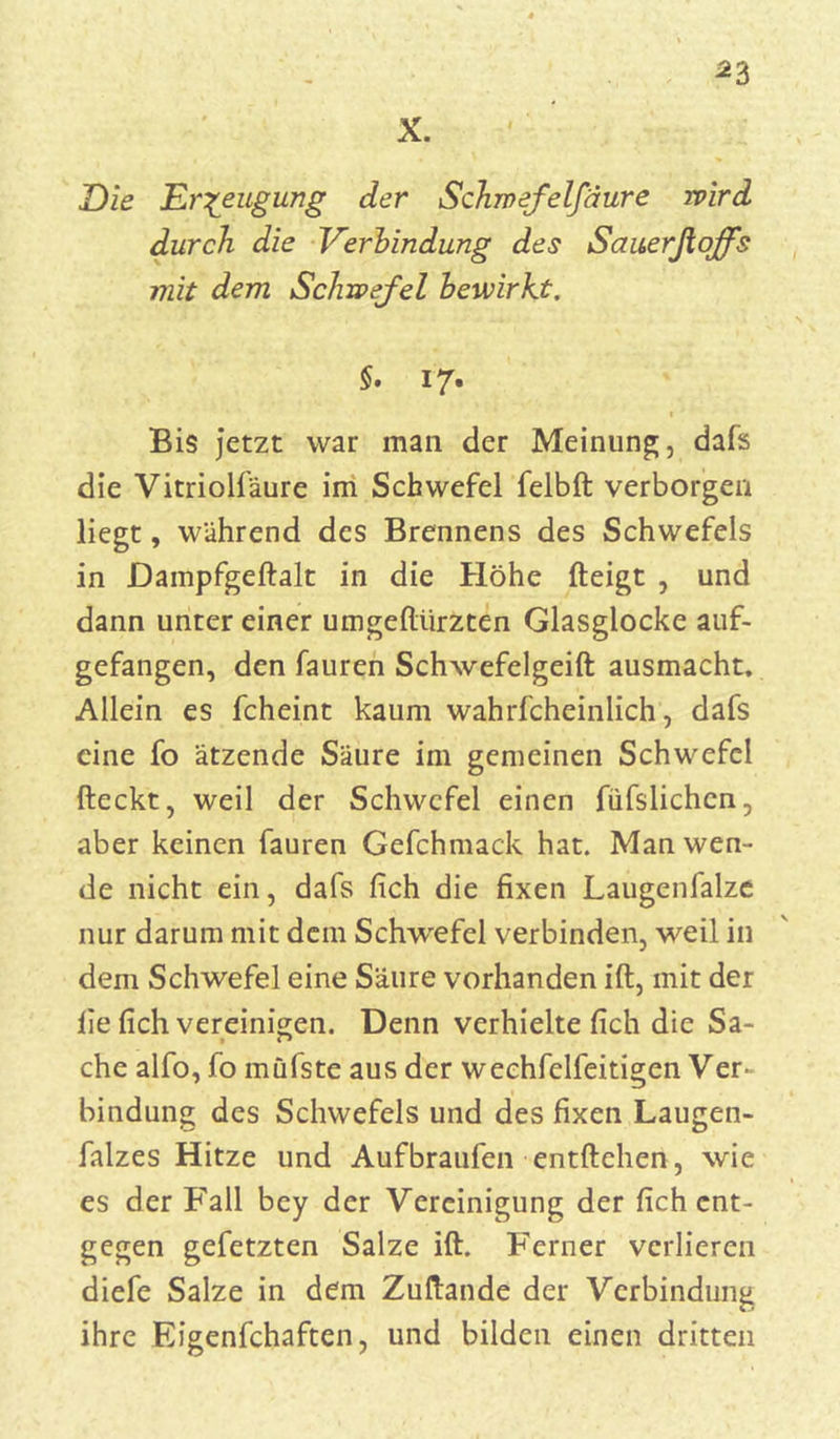 *3 X. Die Erzeugung der Schnefelfäure wird durch die Verbindung des Sauerßoffs mit dem Schwefel bewirkt. §. 17. Bis jetzt war man der Meinung, dafs die Vitriolfäure im Schwefel felbft verborgen liegt, während des Brennens des Schwefels in JDampfgeftalt in die Höhe fteigt , und dann unter einer umgeftiirzten Glasglocke auf- gefangen, den fauren Schwefelgeift ausmacht. Allein es fcheint kaum wahrfcheinlich, dafs eine fo ätzende Säure im gemeinen Schwefel fteckt, weil der Schwefel einen füfslichcn, aber keinen fauren Gefchmack hat. Man wen- de nicht ein, dafs fich die fixen Laugenfalze nur darum mit dem Schwefel verbinden, weil in dem Schwefel eine Säure vorhanden ift, mit der iie fich vereinigen. Denn verhielte fich die Sa- che alfo, fo müfste aus der wechfclfeitigen Ver- bindung des Schwefels und des fixen Laugen- falzes Hitze und Aufbraufen entliehen, wie es der Fall bey der Vereinigung der fich ent- gegen gefetzten Salze ift. Ferner verlieren diefe Salze in dem Zuftande der Verbindung ihre Eigenfchaften, und bilden einen dritten