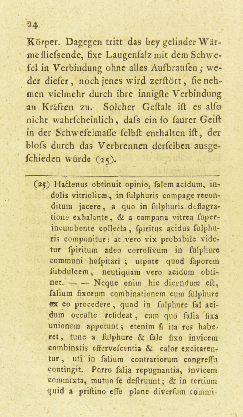 *4 Körper. Dagegen tritt das bey gelinder Wär- me fliefsende, fixe Laugenfalz mit dem Schwe- fel in Verbindung ohne alles Aufbraufen ,• we- der diefer, noch jenes wird zcrftört, fie neh- men vielmehr durch ihre innigfte Verbindung an Kräften zu. Solcher Geftalt ift es alfo nicht wahrfcheinlich, dafs ein fo faurer Geift in der Schwefelmafle felbft enthalten ift, der blofs durch das Verbrennen derfelben ausge- fchieden würde (25). Of) Ha&enus obtinuit opinio, falem acidum, in-- dolis vitriolicee, in fulphuris compage recon- ditum jacere, a quo in fulphuris deflagra- tione exhalante, & a campana vitrea fuperr jncuir.bente colle&a, fpiritus acidus fulphu- ris componitur: at vero vix probabils vide- tur fpiritum adeo corrofivum in fulphure cororauni hofpitari ; utpote quod faporem fu’bdulcem, neutiquam vero acidum obti- net. Neque enim hic dicendum eft, falium fixorum combinationem cum fulphure ent eo procedere, quod in fulphure fal aci- dum occulte refideat , cum quo falia fixa unionem appetunt; etenim fi ita res habe- rct, tune a fulphure & fale fixo invicem combinatis effervefeentia & calor excitarenr tur, uti. in falium contrariorum congreflu contingit. Pcrro falia repugnantia, invicem commixta, mutuo fe deflruunt; & in tertium quid a priftino elfe plane divcffum commi-