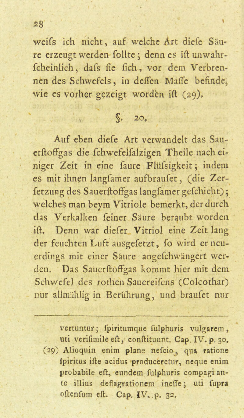 weifs ich nicht, auf welche Art diefe Säu- re erzeugt werden follte; denn es ift unwahr- fcheinlich, dafs fie fich, vor dem Verbren- nen des Schwefels, in deflen Mafle befinde, wie es vorher gezeigt worden ift (29). Auf eben diefe Art verwandelt das Sau- erftoffgas die fchwefeifalzigen Theile nach ei- niger Zeit in eine faure Fliifsigkeit; indem es mit ihnen langfamer aufbraufet, (die Zer- fetzung des Sauerftoffgas langfamer gefchieht); welches man beym Vitriole bemerkt, der durch das Verkalken feiner Säure beraubt worden ift. Denn war diefer Vitriol eine Zeit lang der feuchten Luft ausgefetzt, fo wird er neu- erdings mit einer Säure angefchwängert wer- den. Das Sauerftoffgas kommt hier mit dem Schwefel des rothen Sauereifens (Coicothar) nur allmählig in Berührung, und braufet nur vertuntur; fpiritumque fulphuris vulgarem, uti verifimile eft, conftituunt. Cap. IV. p. 30. (29) Alioquin enim plane nefcio, qua ratione fpiritus ifte acidus produceretur, neque enim probabile eft, cundem fulphuris cornpagi an- te illius deflagrationem inelTe; uti fupra oftenfura eft. Cap, IV..p, 32.