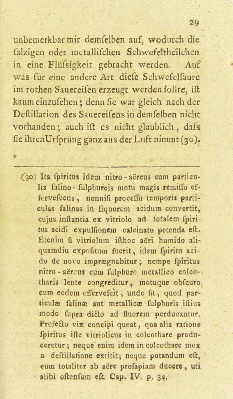 imbemerkbar mit deiiifelben auf, wodurch die falzigen oder metaliifchen Schwefdtheilchen in eine Flüfsigkeit gebracht werden. Auf was für eine andere Art diefe Schwefelfäure im rothen Sauereifen erzeugt werden follte, ift kaum einzufehen; denn Cie war gleich nach der Deftillation des Sauereifens in demfelben nicht vorhanden • auch ift es nicht glaublich, dafs fie ihrenUrfprung ganz aus der Luft nimmt (30). (30) Ita fpiritus idem nitro - aereus cum particu- lis falino - fulphurcis motu magis remiffo ef- fervefcens, nonnifi proceflu temporis parti- culas faliuas in liquorem acidum convertit, cujus inftantia ex vitriolo ad totalem fpiri- tus acidi expulfionem calcinato petenda eil. Etenim fi vitriolum ikhoc agri humido ali- quamdiu expofttum fuerit, idem fpiritu aci- do de novo impreegnabitur \ ncmpe fpiritus nitro - aereus cum fulphure metallico colco- tharis lente congreditur, motuque obfcuro cum eodem etfervefcit, unde fit, quod par- ticulse falinaa aut metallicae fulphuris iftius modo fupra difto ad fiuorem perducantur. Profe£to vix concipi queat, qua alia ratione fpiritus ifte vitriolicus in colcothare produ- ceretur; neque enim idem in colcothare mox a deftillatione extitit; neque putandum eil, eum totaliter ab aere profapiam ducere, uti alibi oftenfum eft. Cap» IV. p. 34.
