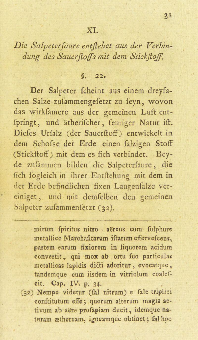 XI. 3* Die Salpeterfäure entßehet aus der Verbin- düng des Sauerftoffs mit dem Stickfioff. $. 22. Der Salpeter fcheint aus einem dreyfa- chen Salze zufammengefetzt zu feyn, wovon das wirksamere aus der gemeinen Luft ent- fpringt, und ätherifcher, feuriger Natur ift. Diefes Urfalz (der Sauerftoff) entwickelt in dem Schofse der Erde einen falzigen Stoff (Stickftoff) mit dem es fich verbindet. Bey- de zufammen bilden die Salpeterfäure, die fich fogleich in ihrer Entftehung mit dem in der Erde befindlichen fixen Laugenfalze ver- einiget , und mit demfelben den gemeinen Salpeter zufammenfetzt (32). nnrum fpiritus nitro - aereus cura fulphure metallico Marchafitarum iftarum effervefcens* partem earum fixiorera in liquorem acidutn convertit,, qui raox ab ortu fuo pardculas metallicas Japidis di&i adoritur, evocatque, tandcmque cum iisdem in vitriolum coalef- cit. Cap, IV. p. 34. (32) Nempe videtur (fal nitrum) e fale triplici confdtutum elfe; quorum alterum magis ac- tivum ab aere profapiam ducit, idemque na- tnram sethcream, igneamquc obtinet; fal hoc