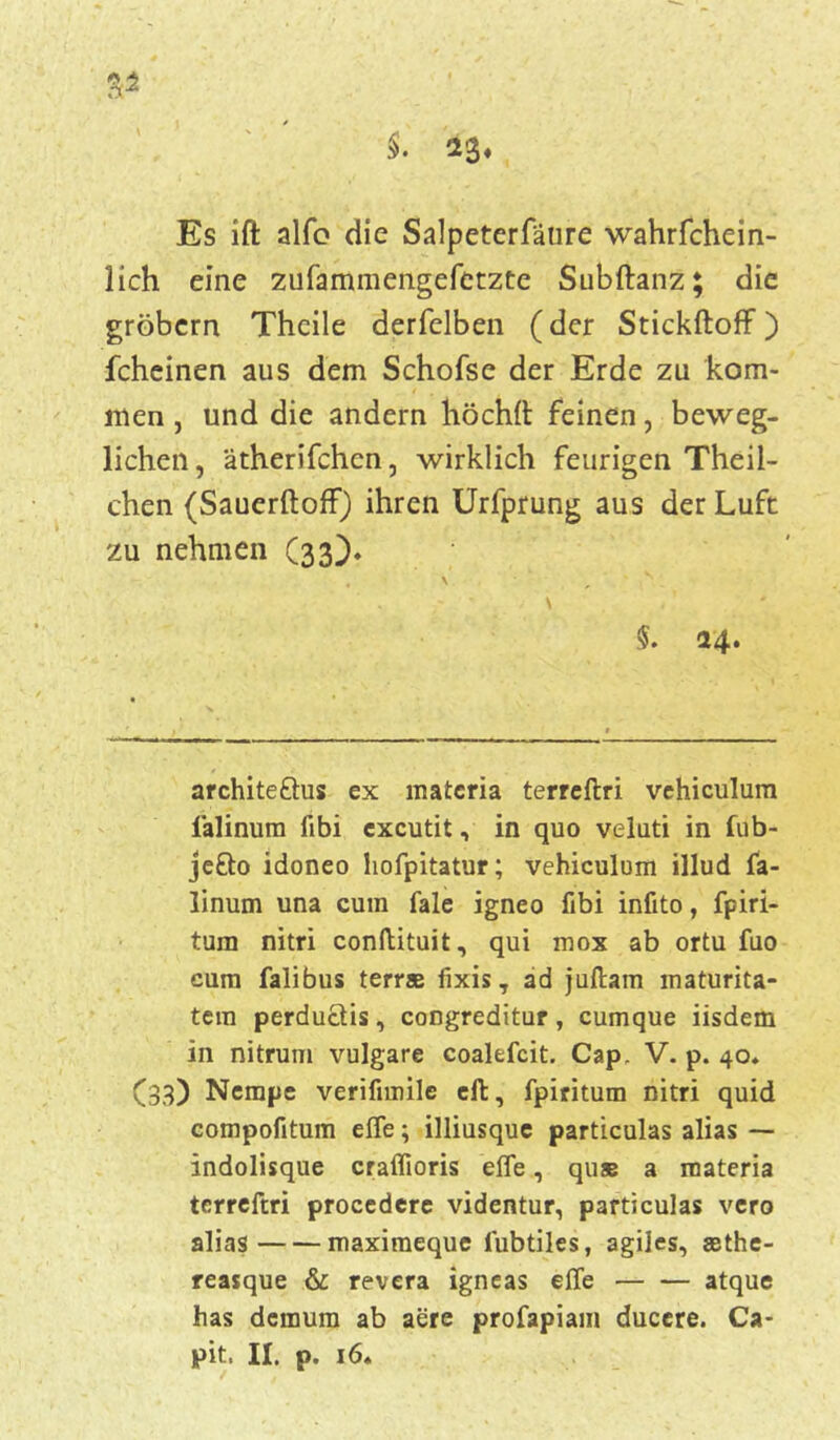 $. 23« Es ift alfo die Salpeterfäure wahrfchein- lich eine zufammengefetzte Subftanz; die grobem Theile derfelben (der Stickftoff ) fcheinen aus dem Schofse der Erde zu kom- men , und die andern höchft feinen, beweg- lichen, ätherifchcn, wirklich feurigen Theii- chen (Sauerftoff) ihren Urfprung aus der Luft zu nehmen (33)* , \ v , - ' ,■ \ , * $. 24. architeftus ex matcria terreftri vehiculum iälinum fibi excutit, in quo veluti in fub- jefto idoneo hofpitatur; vehiculum illud fa- linum una cum fale igneo fibi infito, fpiri- tum nitri conftituit, qui mox ab ortu fuo cum falibus terrae fixis T ad juftam maturita- tem perductis, congreditur, cumque iisdem in nitrurn vulgare coalefcit. Cap, V. p. 40. (33) Nempe verifimile eft, fpiritum nitri quid compofitum effe; illiusque particulas alias — indolisque craffioris effe, quae a roateria terreftri procedere videntur, particulas vero alias maximeque lubtiles, agiles, sethe- reasque & revera igneas effe atque has demum ab aere profapiam duccre. Ca-