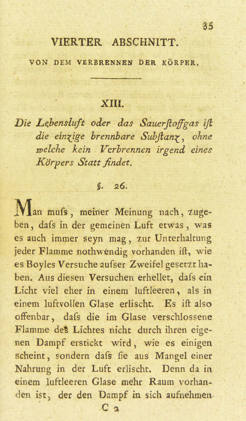 VIERTER ABSCHNITT. VON DEM VERBRENNEN DER KÖRPER, — XIII. Die Lefcensluft oder das Sauerfioffgas ifi die einzige brennbare Subfian£, ohne welche kein Verbrennen irgend eines Körpers Statt findet. §. 26. jVIan mufs, meiner Meinung nach, zuge- ben, dafs in der gemeinen Luft etwas , was es auch immer seyn mag, zur Unterhaltung jeder Flamme nothwendig vorhanden ift, wie es Boyles Versuche aufser Zweifel gesetzt ha- ben. Aus diesen Versuchen erhellet, dafs ein Licht viel eher in einem luftleeren, als in einem luftvollen Glase erlischt. Es ift also offenbar, dafs die im Glase verschlossene Flamme deS Lichtes nicht durch ihren eige- nen Dampf erstickt wird, wie es einigen .scheint, sondern dafs fie aus Mangel einer Nahrung in der Luft erlischt. Denn da in einem luftleeren Glase mehr Raum vorhan- den ist, der den Dampf in sich aufnehmen- C »