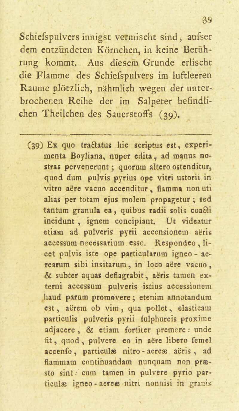 Schiefspnlvers innigst vermischt sind, aufser dem entzündeten Körnchen, in keine Berüh- rung kommt. Aus diesem Grunde erlischt die Flamme des Schiefspulvers im luftleeren Raume plötzlich, nähmlieh wegen der unter- brochenen Reihe der im Salpeter befindli- chen Theilchen des Sauerstoffs (39). (39) Ex quo tra&atus hie scriptus est, experi- menta Boyliana, nuper edita, ad manus qo- stras pervenerunt; quorum altero ostenditur, quod dum pulvis pyrius ope vitri ustorii in vitro aere vacuo acccnditur, flamma non uti alias per totam ejus molera propagetur ; sed tantum granula ea, quibus radii solis coa&i incidunt , ignem concipiant. Ut videatur etiam ad pulveris pyrii accensionem aeris accessura necessarium esse. Respondeo , li- cet pulvis iste ope particularum igneo - ae- rcarum sibi insitarum, in loco aere vacuo, & subter aquas deflagrabit, aeris tarnen ex- terni accessum pulveris istius accessionem haud parum promovere; etenim annotandum est, aerera ob vim , qua pollet, elasticam particulis pulveris pyrii fulphureis proxime adjacere , & etiam fortiter premere: unde fit, quod , pulvere eo in aere libero ferne! accenfo, particul® nitro - aere® aeris, ad flammam continuandam nunquam non prse- sto sint: cum tarnen in pulvere pyrio par- ticulse igneo - aere® nitri nonnisi in grants