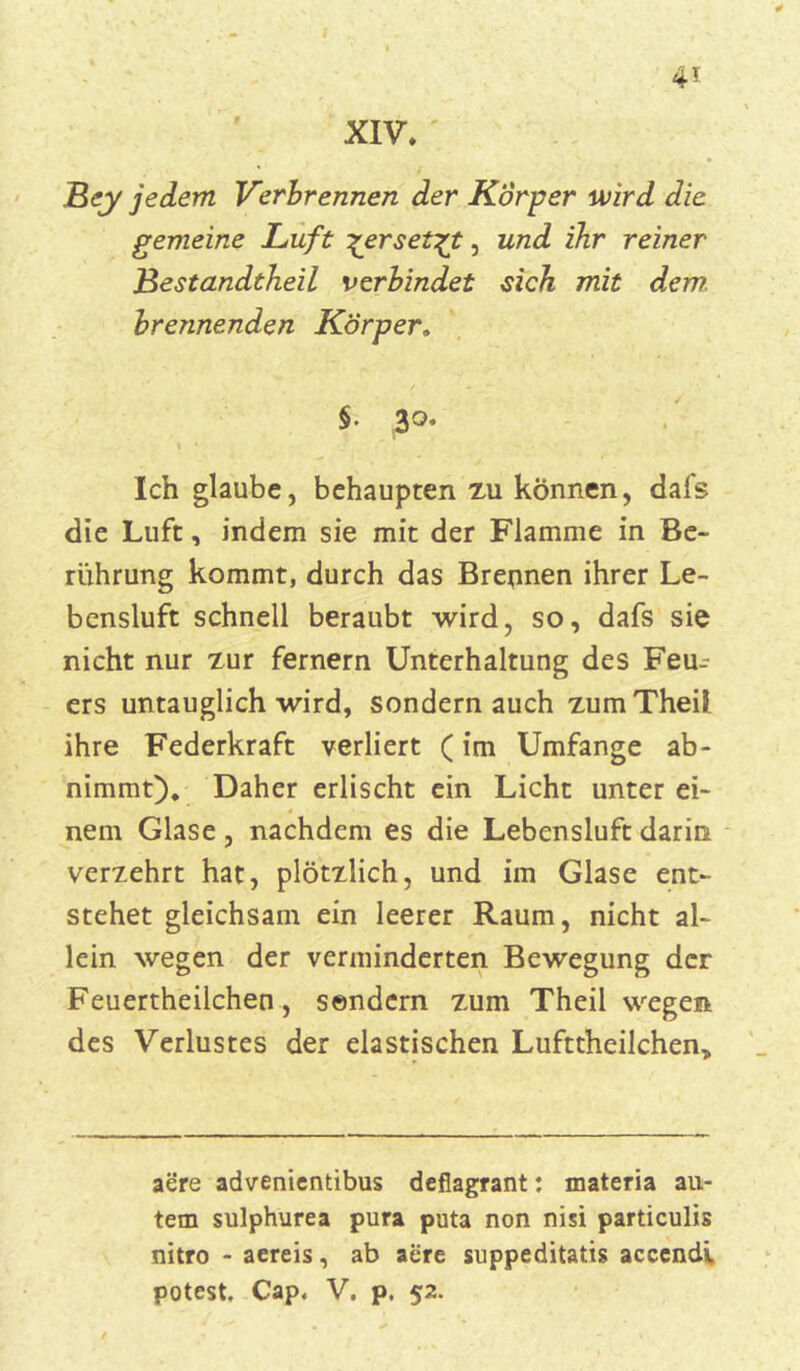 4* XIV» Bey jedem Verbrennen der Körper wird die gemeine Luft ^erset^t, und ihr reiner Bestandtheil verbindet sich mit dem. brennenden Körper, $• 3°» Ich glaube, behaupten zu können, dafs die Luft, indem sie mit der Flamme in Be- rührung kommt, durch das Brennen ihrer Le- bensluft schnell beraubt wird, so, dafs sie nicht nur zur fernem Unterhaltung des Feu- ers untauglich wird, sondern auch zumTheil ihre Federkraft verliert (im Umfange ab- nimmt). Daher erlischt ein Licht unter ei- nem Glase , nachdem es die Lebensluft darin verzehrt hat, plötzlich, und im Glase ent- stehet gleichsam ein leerer Raum, nicht al- lein wegen der verminderten Bewegung der Feuertheilchen, sondern zum Theil wegen des Verlustes der elastischen Lufttheilchen* aere advenientibus deflagrant: materia au- tem sulphurea pura puta non nisi particulis nitro - aereis, ab aere suppeditatis acccndi