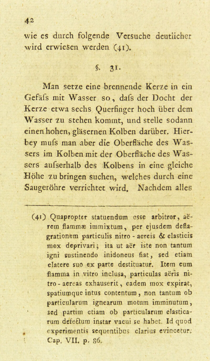 wie es durch folgende Versuche deutlicher wird erwiesen werden (41). \ Man setze eine brennende Kerze in ein Gefäfs mit Wasser so, dafs der Docht der Kerze etwa sechs Querfinger hoch über dem Wasser zu stehen kommt, und stelle sodann einen hohen, gläsernen Kolben darüber. Hier- bey mufs man aber die Oberfläche des Was- sers im Kolben mit der Oberfläche des Was- sers aufserhalb des Kolbens in eine gleiche Höhe zu bringen suchen, weiches durch eine Saugeröhre verrichtet wird» Nachdem alles (4O Quapropter statuendum esse arbitror, ae- rem flamm® immixtum, per ejusdem defla- grationem particulis nitro - aereis & elasticis mox deprivari; ita ut aer iste non tantum igni sustinendo inidoneus fiat, sed etiam elatere suo ex parte destituatur. Item cum flamma in vitro inclusa, particulas aeris ni- tro - aereas exhauserit, eadem mox expirat, spatiumque intus contcntum, non tantum ob particularum ignearum motum imminutum, sed partitn etiam ob particularum elastica- rura dcfe&um instar vacui se habet. Id quod experimentis sequentibus clarius evincetur. Cap. VII. p, 86.