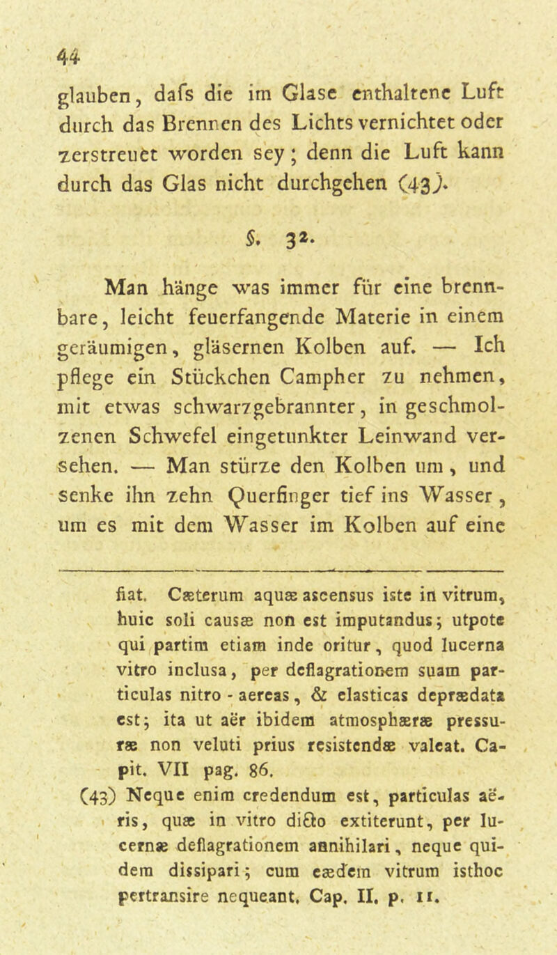 glauben, dafs die im Glase enthaltene Luft durch das Brennen des Lichts vernichtet oder ■zerstreuet worden sey; denn die Luft kann durch das Glas nicht durchgehen (43;. 5. 32‘ Man hänge was immer für eine brenn- bare, leicht feuerfangende Materie in einem geräumigen, gläsernen Kolben auf. — Ich pflege ein Stückchen Campher zu nehmen, mit etwas schwarzgebrannter, in geschmol- zenen Schwefel ein getunkter Leinwand ver- sehen. — Man stürze den Kolben um, und senke ihn zehn Querfinger tief ins Wasser , um es mit dem Wasser im Kolben auf eine fiat. Casterum aquse ascensus istc in vitrum, huic soli causas non est imputandus; utpote qui partim etiam inde oritur, quod lucerna vitro inclusa, per deflagrationem suam par- ticulas nitro - aereas, & elasticas deprsedata est; ita ut aer ibidem atmosphaerae pressu- rae non veluti prius resistcndse valcat. Ca- pit. VII pag. 86. (43) Neque enim credendum est, particulas ae- ris, quas in vitro diöo extiterunt, per In- cernse defiagrationem annihilari, neque qui- dem dissipari; cum eced'em vitrum isthoc pcrtransire nequeant, Cap. II. p. 11.