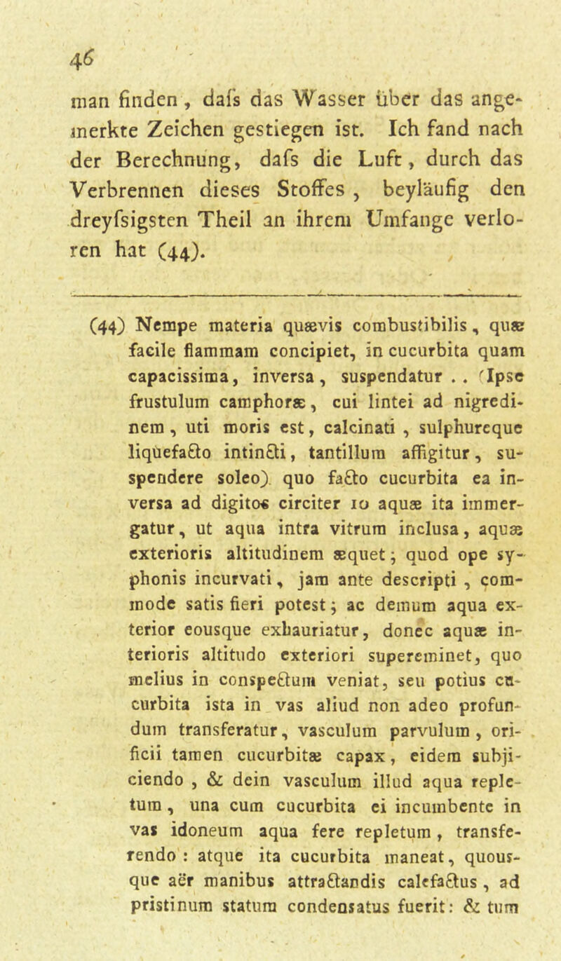 man finden, dafs das Wasser über das unbe- merkte Zeichen gestiegen ist. Ich fand nach der Berechnung, dafs die Luft, durch das Verbrennen dieses Stoffes , beyläufig den dreyfsigsten Theil an ihrem Umfange verlo- ren hat (44). (44) Nempe materia qusevis combustibilis, qu© faeile fiammam concipiet, in cucurbita quam capacissima, inversa , suspendatur . . rIpse frustulum camphora:, cui lintei ad nigredi- nem , uti moris est, calcinati , sulphurcque liqüefa&o intin&i, tantillum affigitur, su- spendere soleo) quo fa£to cucurbita ea in- versa ad digito« circiter 10 aquse ita immer- gatur, ut aqua intra vitrum inclusa, aquse exterioris altitudinem sequet j auod ope sy- phonis incurvati, jani ante descripti , com- inode satis fieri potest j ac demum aqua ex- terior eousque exbauriatur, donec aquse in- terioris altitudo exteriori supereminet, quo melius in conspe&um veniat, seu potius cn- curbita ista in vas aliud non adeo profun- dum transferatur, vasculum parvulum , ori- ficii tarnen cucurbitse capax, eidem subji- ciendo , & dein vasculum illud aqua reple- tum, una cum cucurbita ei incumbente in vas idoneum aqua fere repletum, transfe- rendo : atque ita cucurbita maneat, quous- que aer manibus attra&andis cakfaftus , ad pristinum statura condensatus fuerit: & tum