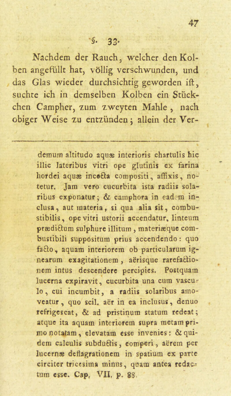 *$• 33* Nachdem der Rauch, welcher den Kol- ben angefüllt hat, völlig verschwunden, und das Glas wieder durchsichtig geworden ift, suchte ich in demselben Kolben ein Stück- chen Campher, -zum zweyten Mahle , nach obiger Weise zu entzünden; allein der Ver- deraum altitudo aquas interioris chartulis hic illic lateribus vitri ope glutinis ex farina hordei aquse ince&a compositi, affixis, no- tetur. Jam vero cucurbita ista radiis sola- ribus exponatur; & cainphora in eadem in- clusa, aut materia, si qua alia sit, combu- stibilis, ope vitri ustorii accendatur, linteum praedi&um sulphure illitum , materiseque com- bustibili Suppositum prius accendendo: quo fafto, aquam interiorcm ob particularum ig- nearum exagitationem , aerisque rarefa&io- nem intus descendcre percipies. Postquam lucerna expiravit, cucurbita una cum vascu- lo, cui incumbit, a radiis solaribus amo- veatur, quo seil, aer in ea inclusus, denuo refrigescat, & ad pristinum statum redeat; atque ita aquam interiorem supra metampri- monotatam, elevatam esse invenies: &qui- dem calculis subduöis, comperi, aerem per lucern« deflagrationem in spatium ex patte circiter tricesima minus, quam antea redac- tum esse. Capf VII, p, 88