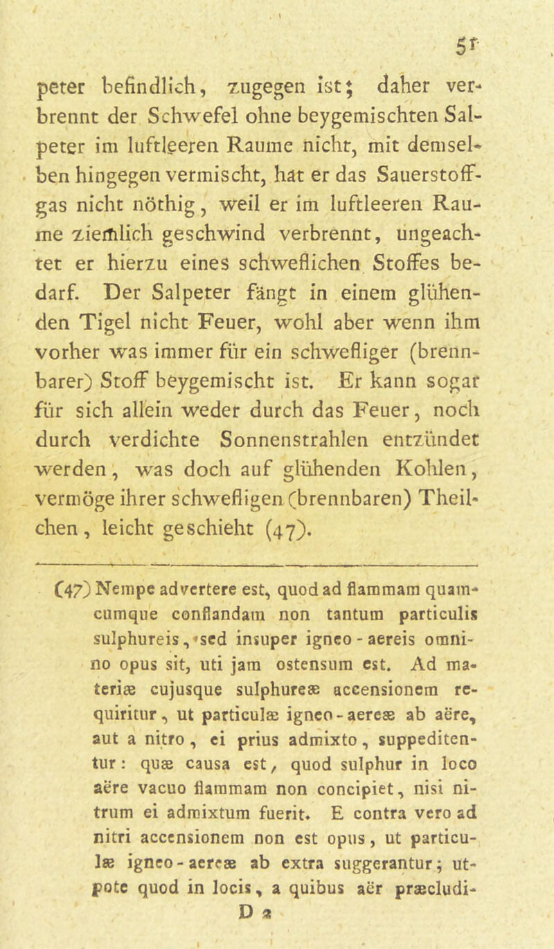 peter befindlich, zugegen ist; daher ver- brennt der Schwefel ohne beygemischten Sal- peter im luftleeren Raume nicht, mit demsel- ben hingegen vermischt, hat er das Sauerstoff- gas nicht nöthig, weil er im luftleeren Rau- me ziemlich geschwind verbrennt, ungeach- tet er hierzu eines schweflichen Stoffes be- darf. Der Salpeter fängt in einem glühen- den Tigel nicht Feuer, wohl aber wenn ihm vorher was immer für ein schwefliger (brenn- barer) Stoff beygemischt ist. Er kann sogar für sich allein weder durch das Feuer, noch durch verdichte Sonnenstrahlen entzündet werden, was doch auf glühenden Kohlen, vermöge ihrer schwefligen (brennbaren) Theil- chen, leicht geschieht (47). C47) Nempe advertere est, quod ad flammam quam- cumque confiandam non tantum particulis sulphureis, <sed insuper igneo - aereis omni- no opus sit, uti jam ostensum cst. Ad ma- terise cujusque sulphurese accensionera re- quiritur, ut particulae igneo-aereas ab aere, aut a nitro , ci prius admixto, suppediten- tur: quae causa cst, quod sulphur in loco aere vacuo flammam non concipiet, nisi ni- trum ei adroixtum fuerit. E contra vcro ad nitri acccnsionem non est opus, ut particu- Ise igneo-aereas ab extra suggerantur; ut- pote quod in locis, a quibus aer praecludi- D %