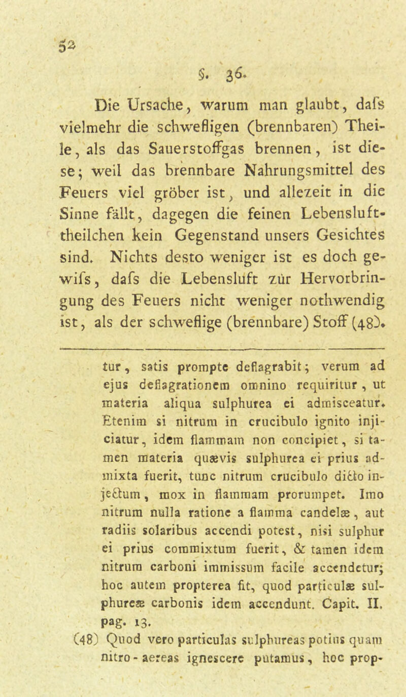 5* §. 3^* Die Ursache, warum man glaubt, dafs vielmehr die schwefligen (brennbaren) Thei- le, als das SauerstofFgas brennen, ist die- se; weil das brennbare Nahrungsmittel des Feuers viel gröber ist, und allezeit in die Sinne fällt, dagegen die feinen Lebensluft- theilchen kein Gegenstand unsers Gesichtes sind. Nichts desto weniger ist es doch ge- wifs, dafs die Lebensluft zur Hervorbrin- gung des Feuers nicht weniger nothwendig ist, als der schweflige (brennbare) Stoff (48)* tur, satis prompte deflagrabit; verum ad ejus defiagrationem omnino requiritur , ut materia aliqua sulphurea ei adraisceatur. Etenira si nitrum in crucibulo ignito inji- ciatur, idem flammam non concipiet, si ta- rnen materia quaevis sulphurea ei prius ad- mixta fuerit, tune nitrum crucibulo ditto in- jettum, fflox in flammam prorumpet. Imo nitrum nulla ratione a flamma candelse, aut radiis solaribus accendi potest, ni«i sulphur ei prius commixtum fuerit, & tarnen idem nitrum carboni immissum facile accendetur; hoc autem propterea fit, quod particulse sul- phures carbonis idem accendunt. Capit. II. Pag. 13. (48) Quod vero particulas sulphureas potins quam nitro - aereas ignescere putamus, hoc prop-