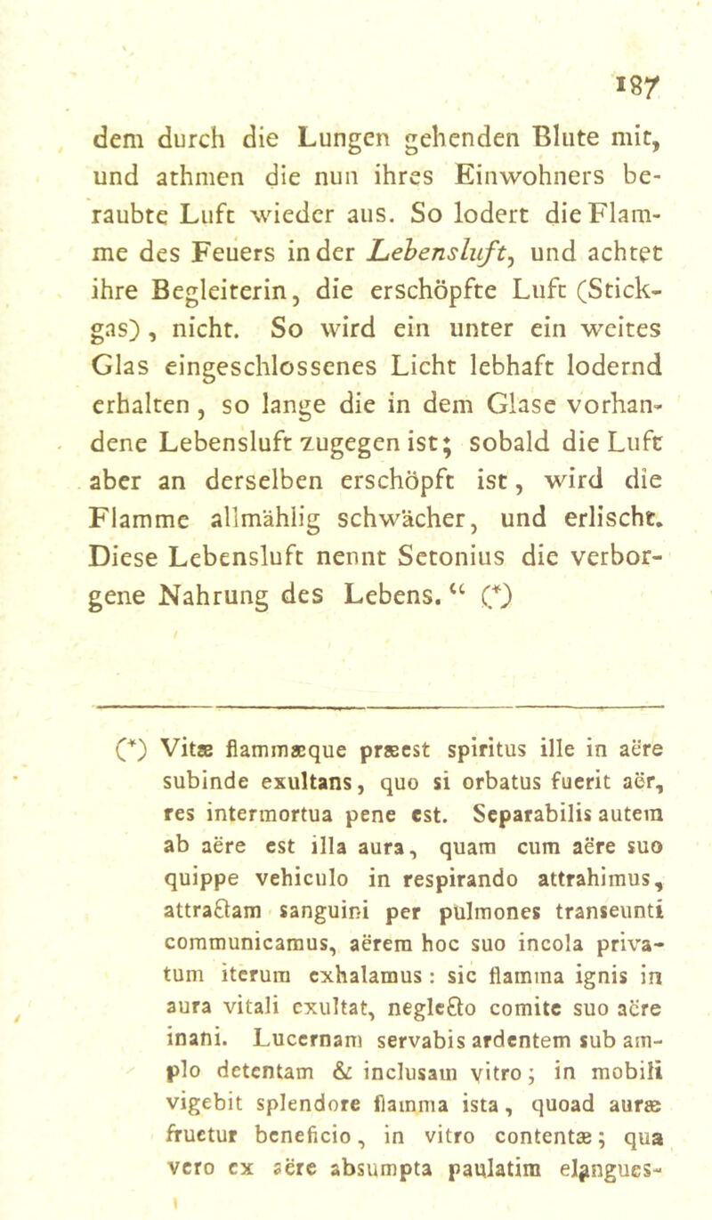 dem durch die Lungen gehenden Blute mit, und athmen die nun ihres Einwohners be- raubte Luft wieder aus. So lodert die Flam- me des Feuers in der Lebensluft, und achtet ihre Begleiterin, die erschöpfte Luft (Stick- gas) , nicht. So wird ein unter ein weites Glas eingeschlossenes Licht lebhaft lodernd erhalten , so lange die in dem Glase vorhan- dene Lebensluft zugegen ist; sobald die Luft aber an derselben erschöpft ist, wird die Flamme alimählig schwächer, und erlischt. Diese Lebensluft nennt Setonius die verbor- gene Nahrung des Lebens. u (*) (*) Vitae flammacque praeest Spiritus ille in aere subinde exultans, quo si orbatus fuerit aer, res intermortua pene est. Separabilis autein ab aere est illa aura, quam cum aere suo quippe vehiculo in respirando attrahimus, attraftam sanguini per pulmones transeunti communicamus, aerem hoc suo incola priva- tum itcrum cxhalamus: sic tlamma ignis in aura vitali exultat, neglefto comite suo aere inani. Luccrnam servabis ardentem sub am- plo detentam & inclusain vitro; in mobiii vigebit splendore flamma ista, quoad aurae fructur bcneficio, in vitro contentse; qua vero cx aere absumpta paulatim el^ngues-