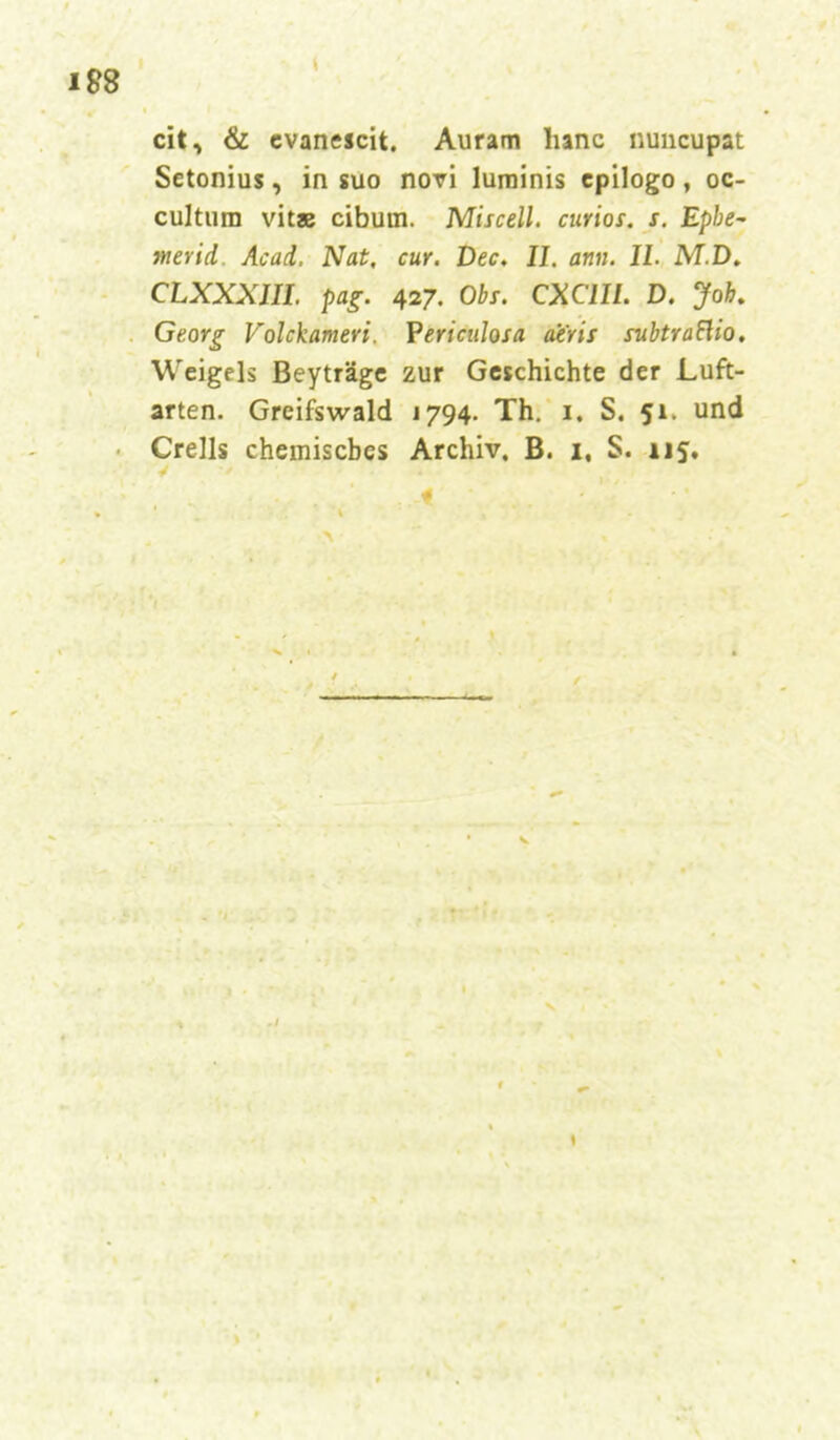 eit, & evanescit. Auram lianc nuueupat Setonius, in suo novi luminis epilogo , oc- cultum vitae ciburn. Miscell. curios. s. Epbe- tnerid. Acad. Nat. cur. Dec. II. am. II. M.D. CLXXXIII. pag. 427. Obs. CXC1II. D. Job. Georg Volckameri. Periculosa ae'ris subtraFUo. Weigels Beyträge zur Geschichte der Luft- arten. Greifswald 1794. Th. 1. S. 51. und Crells chemisches Archiv. B. 1, S. 115.