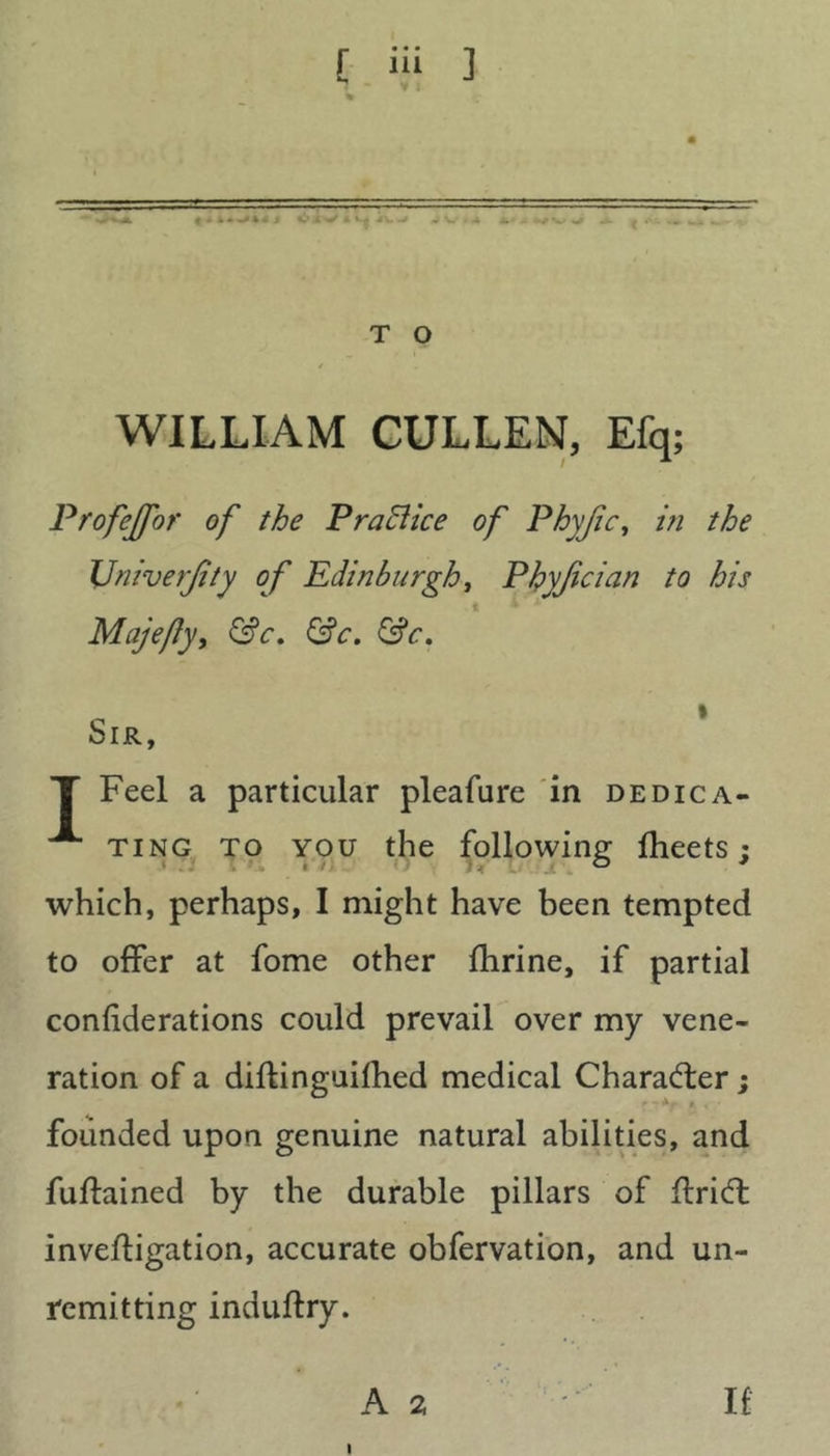 — k-» T O WILLIAM CULLEN, Efq; Profejfor of the Practice of Phyjic, z« the TJniverJity of Edinburgh, Phyjician to his Majefy, &c. &c. &c. Sir, T Feel a particular pleafure in dedica- ^ ting to you the following fheets : , : < O * which, perhaps, I might have been tempted to offer at fome other fhrine, if partial confederations could prevail over my vene- ration of a diftinguifhed medical Character; founded upon genuine natural abilities, and fuflained by the durable pillars of ftridt invefligation, accurate obfervation, and un- remitting induftry. A 2 If l