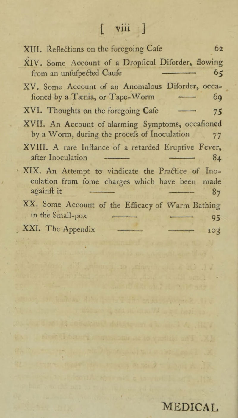 62 XIII. Reflexions on the foregoing Cafe * XIV. Some Account of a Dropfical Diforder, flowing from an unfufpeXed Caufe — 65 XV. Some Account of an Anomalous Diforder, occa- floned by a Taenia, or Tape-Worm 69 XVI. Thoughts on the foregoing Cafe 75 XVII. An Account of alarming Symptoms, occafioned by a Worm, during the procefs of Inoculation 77 XVin. A rare Inftance of a retarded Eruptive Fever, after Inoculation 84 1 XIX. An Attempt to vindicate the PraXice of Ino- culation from fome charges which have been made againfl: it 87 XX. Some Account of the Efficacy of Warm Bathing in the Small-pox 95 XXI. The Appendix 103; MEDICAL