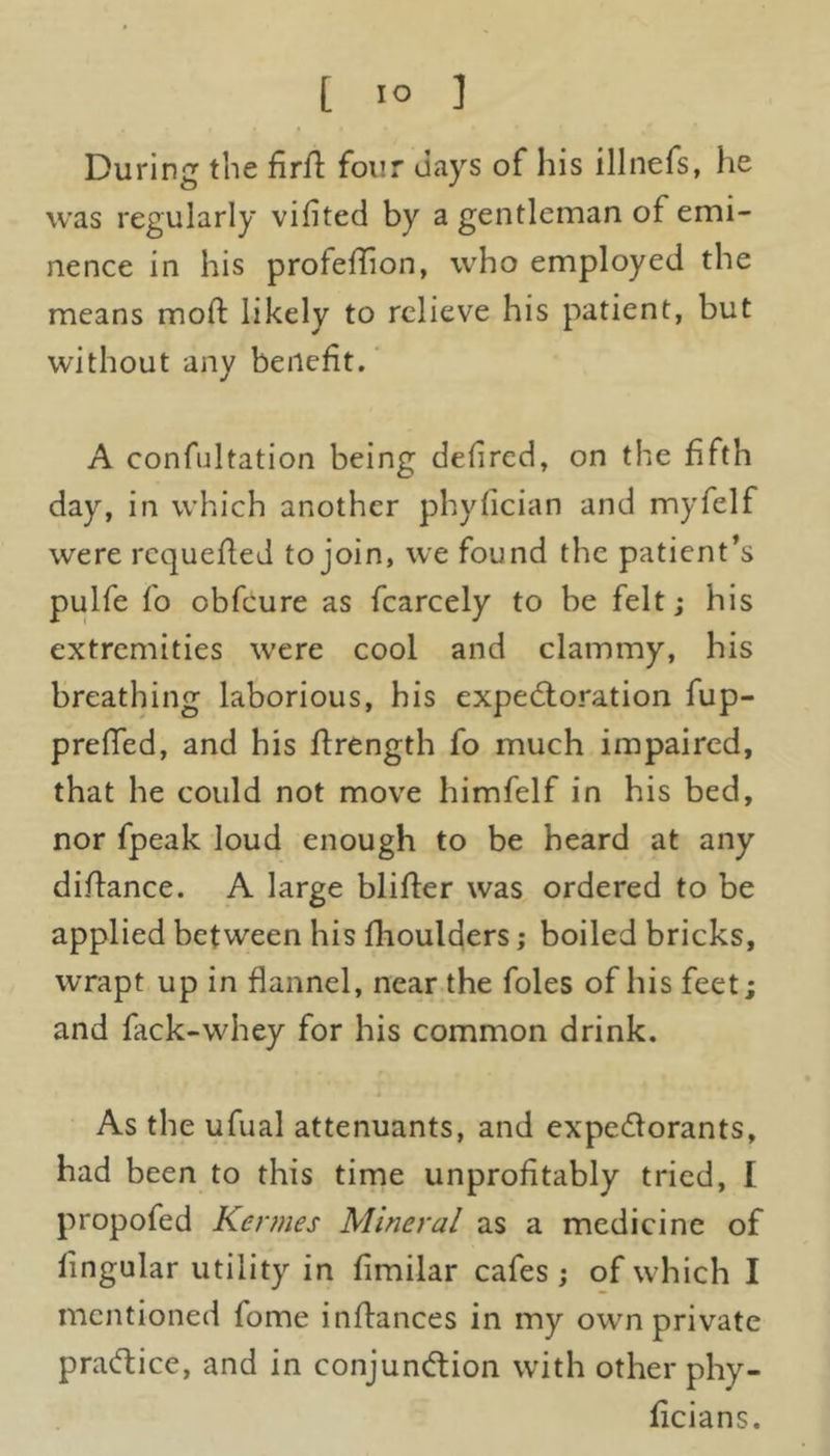 During the firfi four days of his illnefs, he was regularly vifited by a gentleman of emi- nence in his profeflion, who employed the means mod likely to relieve his patient, but without any benefit. A confutation being defired, on the fifth day, in which another phyfician and myfelf were requeued to join, we found the patient’s pulfe fo obfcure as fcarcely to be felt; his extremities were cool and clammy, his breathing laborious, his expectoration fup- preffed, and his flrength fo much impaired, that he could not move himfelf in his bed, nor fpeak loud enough to be heard at any diftance. A large blifter was ordered to be applied between his flioulders; boiled bricks, wrapt up in flannel, near the foies of his feet; and fack-whey for his common drink. As the ufual attenuants, and expectorants, had been to this time unprofitably tried, I propofed Kennes Mineral as a medicine of fingular utility in fimilar cafes ; of which I mentioned fome inftances in my own private practice, and in conjunction with other phy- licians.